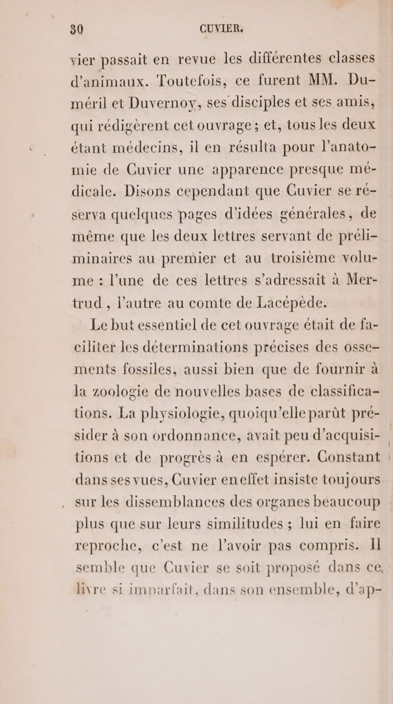 vier passait en revue les différentes classes d'animaux. Toutefois, ce furent MM. Du- méril et Duvernoy, ses disciples et ses amis, qui rédigèrent cet ouvrage; et, tous les deux étant médecins, il en résulta pour l’anato- mie de Cuvier une apparence presque mé- dicale. Disons cependant que Cuvier se ré- serva quelques pages d’idées générales, de même que les deux lettres servant de préli- minaires au premier et au troisième volu- me : l’une de ces lettres s’adressait à Mer- trud , l’autre au comte de Lacépède. Le but essentiel de cet ouvrage était de fa- ciliter les déterminations précises des osse- ments fossiles, aussi bien que de fournir à la zoologie de nouvelles bases de classifica- tions. La physiologie, quoiqu'’elle parût pré- sider à son ordonnance, avait peu d’acquisi- tions et de progrès à en espérer. Constant dans sesvues, Cuvier eneffet insiste toujours sur les dissemblances des organes beaucoup plus que sur leurs similitudes ; lui en faire reproche, c’est ne l'avoir pas compris. Îl livre si imparfait, dans son ensemble, d’ap-