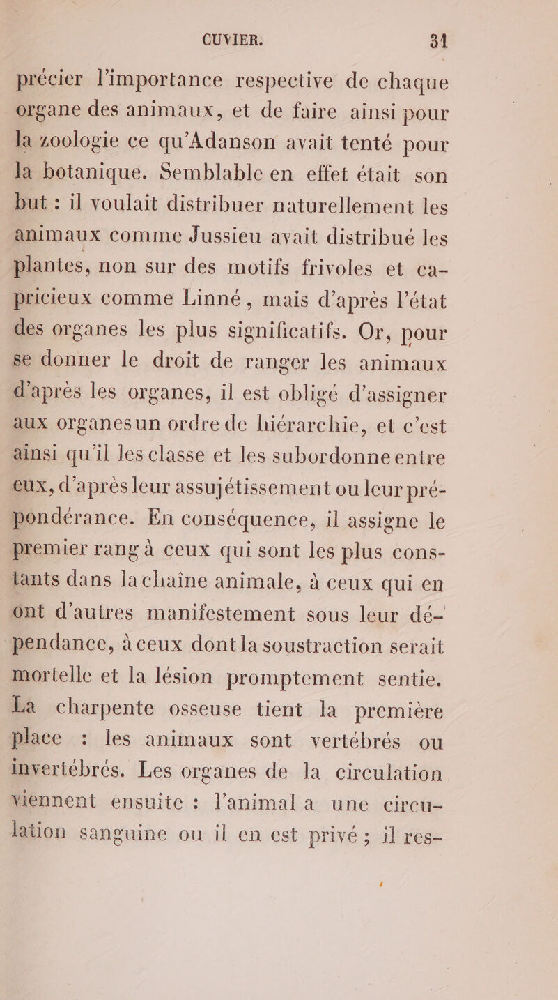 précier l’importance respective de chaque organe des animaux, et de faire ainsi pour la zoologie ce qu'Adanson avait tenté pour la botanique. Semblable en effet était son but : il voulait distribuer naturellement les animaux comme Jussieu avait distribué les plantes, non sur des motifs frivoles et ca- pricieux comme Linné, mais d’après l’état des organes les plus significatifs. Or, pour se donner le droit de ranger les animaux d’après les organes, il est obligé d’assigner aux organes un ordre de hiérarchie, et c’est ainsi qu'il les classe et les subordonneentre eux, d'apres leur assujétissement ou leur pré- pondérance. En conséquence, il assigne le premier rang à ceux qui sont les plus cons- tants dans la chaine animale, à ceux qui en ont d’autres manifestement sous leur dé- pendance, à ceux dont la soustraction serait mortelle et la lésion promptement sentie. La charpente osseuse tient la première place : les animaux sont vertébrés ou invertébrés. Les organes de la circulation Yiennent ensuite : l'animal a une circu- Jation sanguine ou il en est privé ; il res-