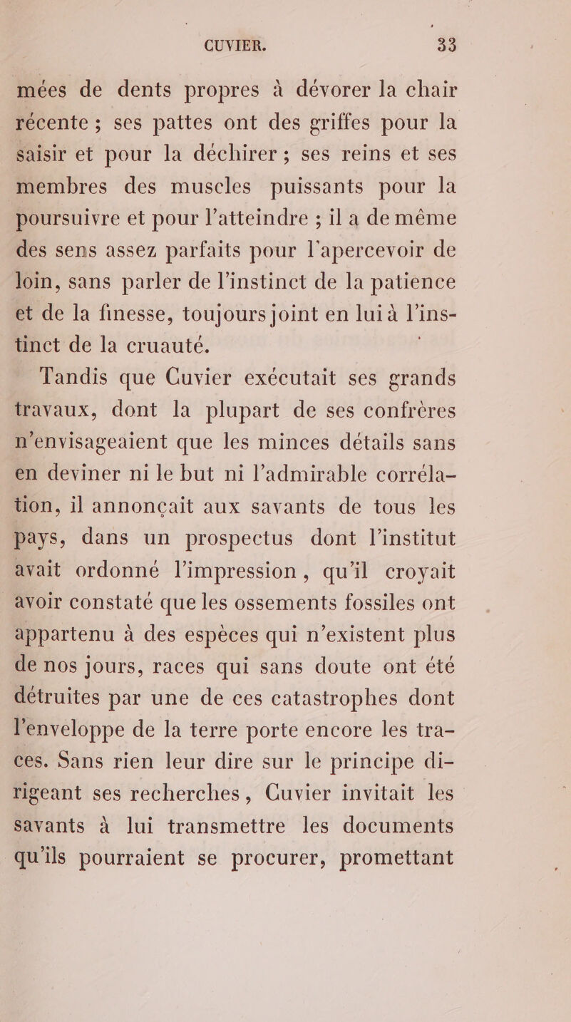mées de dents propres à dévorer la chair récente ; ses pattes ont des griffes pour la saisir et pour la déchirer; ses reins et ses membres des muscles puissants pour la poursuivre et pour l’atteindre ; il a de même des sens assez parfaits pour l'apercevoir de Join, sans parler de l’instinet de la patience et de la finesse, toujours joint en lui à l’ins- tinct de la cruauté. | Tandis que Cuvier exécutait ses grands travaux, dont la plupart de ses confrères n'envisageaient que les minces détails sans en deviner ni le but ni l’admirable corréla- tion, il annonçait aux savants de tous les pays, dans un prospectus dont l'institut avait ordonné l'impression, qu'il croyait avoir constaté que les ossements fossiles ont appartenu à des espèces qui n'existent plus de nos jours, races qui sans doute ont été détruites par une de ces catastrophes dont l'enveloppe de la terre porte encore les tra- ces. Sans rien leur dire sur le principe di- rigeant ses recherches, Cuvier invitait les savants à lui transmettre les documents qu'ils pourraient se procurer, promettant
