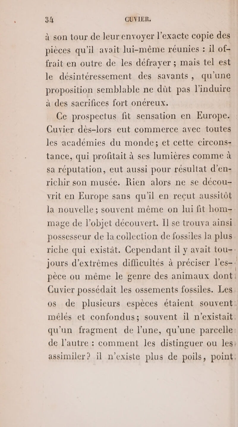 à son tour de leurenvoyer l’exacte copie des pièces qu'il avait lui-même réunies : il of; frait en outre de les défrayer ; mais tel est le désintéressement des savants, qu'une proposition semblable ne dût pas l’induire à des sacrifices fort onéreux. Ce prospectus fit sensation en Europe. Cuvier dès-lors eut commerce avec toutes les académies du monde; et cette circons- tance, qui profitait à ses lumières comme à sa réputation, eut aussi pour résultat d’en- richir son musée. Rien alors ne se décou- vrit en Europe sans qu’il en recut aussitôt la nouvelle ; souvent même on lui fit hom- possesseur de la collection de fossiles la plus Cuvier possédait les ossements fossiles. Les mélés et confondus; souvent il n'existait. qu'un fragment de l’une, qu'une parcelle: de l’autre : comment les distinguer ou les: assimiler? il n'existe plus de poils, point:
