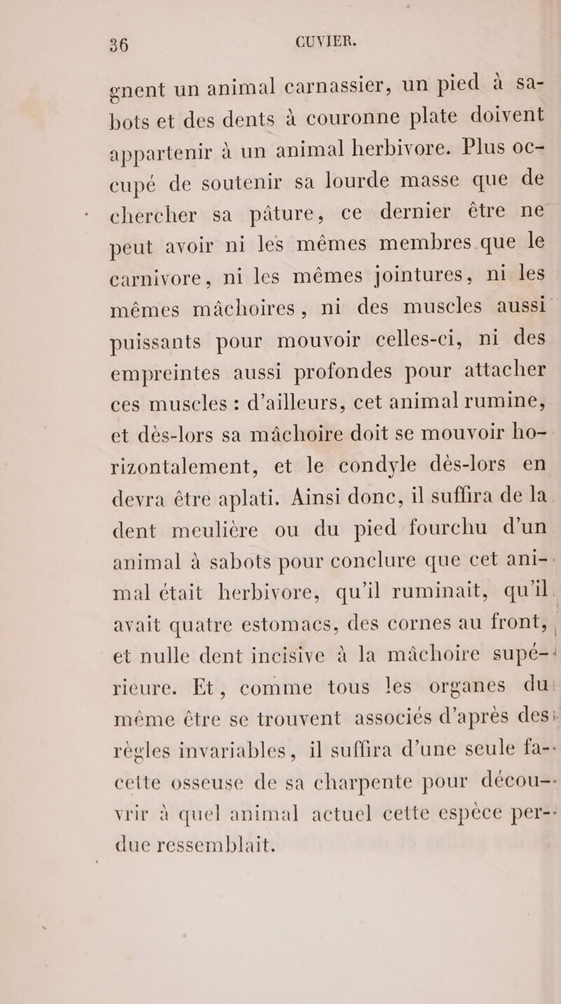 gnent un animal carnassier, un pied à sa- bots et des dents à couronne plate doivent appartenir à un animal herbivore. Plus oc- cupé de soutenir sa lourde masse que de chercher sa pâture, ce dernier être ne peut avoir ni les mêmes membres que le carnivore, ni les mêmes jointures, ni les mêmes mâchoires, ni des muscles aussi puissants pour mouvoir celles-ci, ni des empreintes aussi profondes pour attacher ces muscles : d’ailleurs, cet animal rumine, et dès-lors sa mâchoire doit se mouvoir ho- rizontalement, et le condyle dés-lors en devra être aplati. Ainsi donc, il suffira de la dent meulière ou du pied fourchu d'un animal à sabots pour conclure que cet ani-: mal était herbivore, qu'il ruminait, qu'il. avait quatre estomacs, des cornes au front, et nulle dent incisive à la mâchoire supé-: rieure. Et, comme tous les organes du: même être se trouvent associés d’après des: règles invariables, il suffira d’une seule fa-- cette osseuse de sa charpente pour décou-- vrir à quel animal actuel cette espèce per-: due ressemblait.