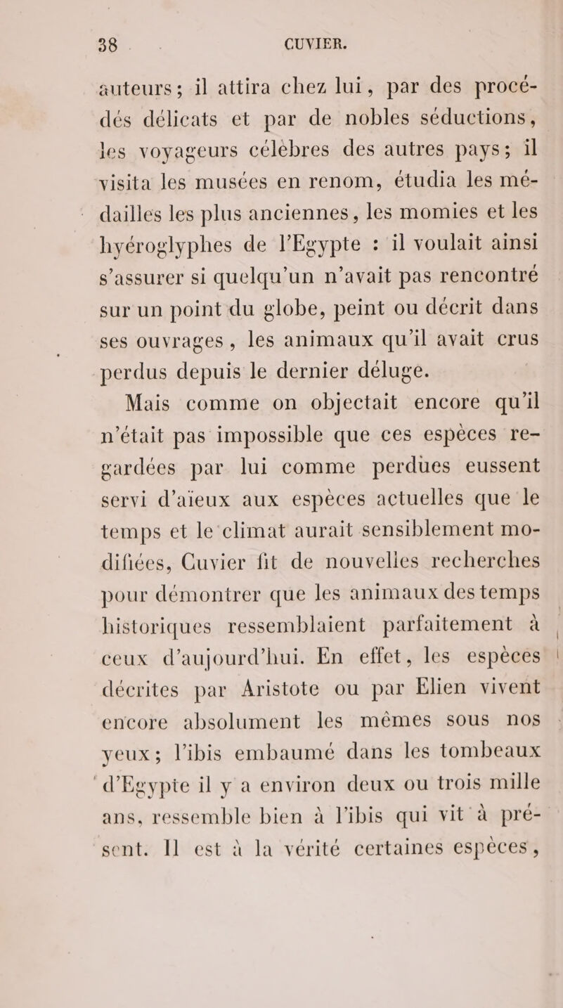 auteurs ; il attira chez lui, par des procé- dés délicats et par de nobles séductions, les voyageurs célèbres des autres pays; il visita les musées en renom, étudia les mé- dailles les plus anciennes, les momies et les hyéroglyphes de l'Egypte : il voulait ainsi s'assurer si quelqu'un n’avait pas rencontré sur un point du globe, peint ou décrit dans ses ouvrages, les animaux qu'il avait crus perdus depuis le dernier déluge. Mais comme on objectait encore qu'il n’était pas impossible que ces espèces re- gardées par lui comme perdues eussent servi d’aieux aux espèces actuelles que le temps et le climat aurait sensiblement mo- difiées, Cuvier fit de nouvelles recherches pour démontrer que les animaux des temps historiques ressemblaient parfaitement à ceux d'aujourd'hui. En effet, les espèces décrites par Aristote ou par Elien vivent encore absolument les mêmes sous nos yeux; l’ibis embaumé dans les tombeaux d'Egypte il y a environ deux ou trois mille ans, ressemble bien à l'ibis qui vit à pré- sent. Il est à la vérité certaines espèces,