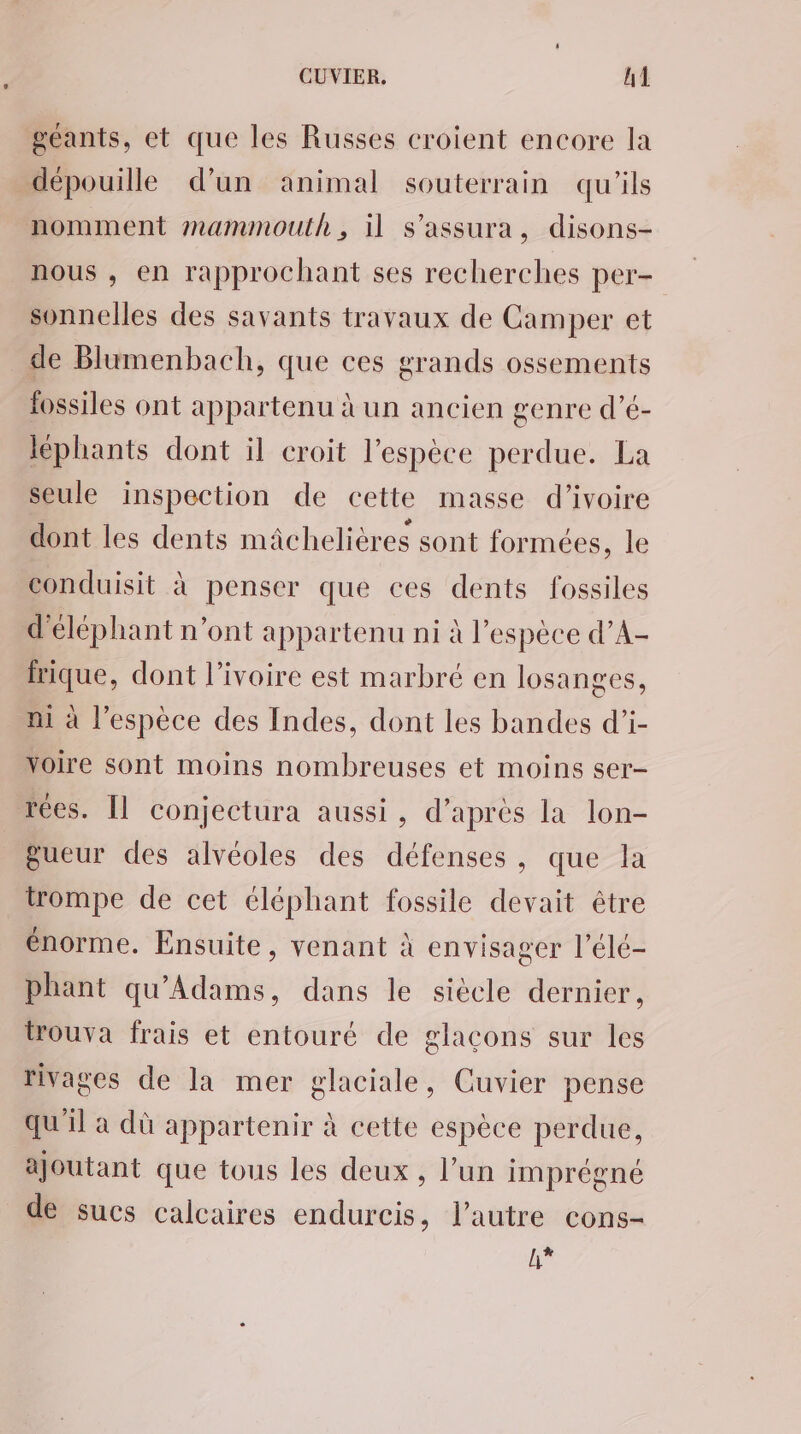 géants, et que les Russes croient encore la dépouille d’un animal souterrain qu'ils nomment mammouth, il s’assura, disons- nous , en rapprochant ses recherches per- sonnelles des savants travaux de Camper et de Blumenbach, que ces grands ossements fossiles ont appartenu à un ancien genre d’é- léphants dont il croit l’espèce perdue. La seule inspection de cette masse d'ivoire dont les dents mâchelières sont formées, le conduisit à penser que ces dents fossiles d'éléphant n’ont appartenu ni à l'espèce d’A- rique, dont l’ivoire est marbré en losanges, ni à l’espèce des Indes, dont les bandes d’i- voire sont moins nombreuses et moins ser- rées. [l conjectura aussi, d’après la lon- gueur des alvéoles des défenses, que la trompe de cet éléphant fossile devait être énorme. Ensuite, venant à envisager l’élé- phant qu'Adams, dans le siècle dernier, trouva frais et entouré de glaçons sur les rivages de la mer glaciale, Cuvier pense qu'il a dû appartenir à cette espèce perdue, ajoutant que tous les deux , l’un imprégné de sucs calcaires endurcis, l’autre cons- h*