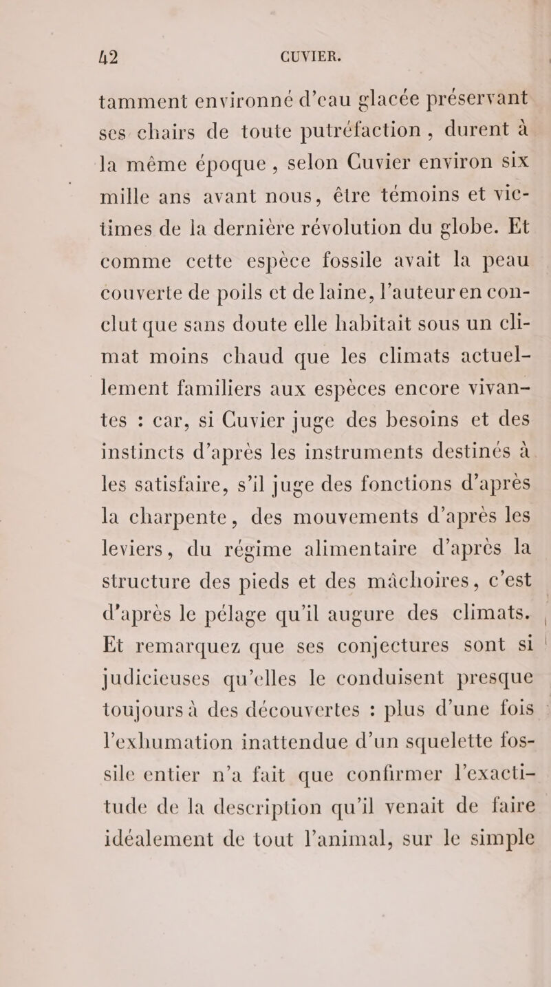 tamment environné d’eau glacée préservant ses chairs de toute putréfaction, durent à la même époque, selon Cuvier environ six mille ans avant nous, être témoins et vic- times de la dernière révolution du globe. Et comme cette espèce fossile avait la peau couverte de poils et de laine, l’auteur en con- clut que sans doute elle habitait sous un cli- mat moins chaud que les climats actuel- lement familiers aux espèces encore vivan- tes : car, si Cuvier juge des besoins et des instincts d’après les instruments destinés à les satisfaire, s’il Juge des fonctions d’après la charpente, des mouvements d’après les leviers, du régime alimentaire d’après la structure des pieds et des mâchoires, c’est d’après le pélage qu’il augure des climats. Et remarquez que ses conjectures sont si judicieuses qu’elles le conduisent presque l'exhumation inattendue d’un squelette fos- sile entier n’a fait que confirmer l’exacti- tude de la description qu'il venait de faire idéalement de tout l'animal, sur le simple