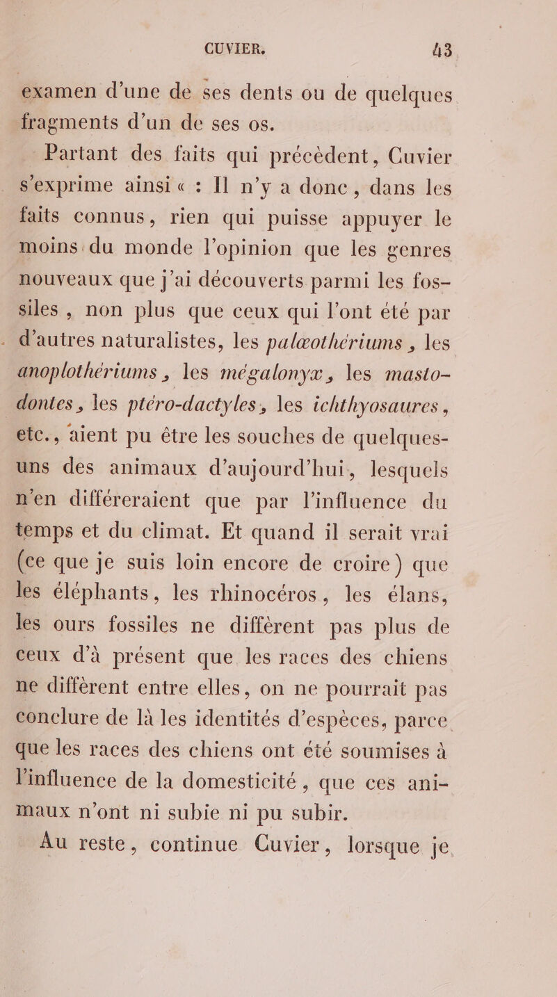 examen d’une de ses dents ou de quelques fragments d’un de ses os. Partant des faits qui précèdent, Cuvier s'exprime ainsi « : [1 n’y a donc, dans les faits connus, rien qui puisse appuyer le moins du monde l'opinion que les genres nouveaux que J'ai découverts parmi les fos- siles , non plus que ceux qui l'ont été par d’autres naturalistes, les palæotheriums , les anoplothériums ; les mégalonyx, les masto- dontes , les ptéro-dactyles, les ichthyosaures, etc., aient pu être les souches de quelques- uns des animaux d'aujourd'hui, lesquels n'en différeraient que par l'influence du temps et du climat. Et quand il serait vrai (ce que je suis loin encore de croire) que les éléphants, les rhinocéros, les élans, les ours fossiles ne différent pas plus de ceux d'à présent que les races des chiens ne différent entre elles, on ne pourrait pas conclure de là les identités d’espèces, parce que les races des chiens ont été soumises à l'influence de la domesticité, que ces ani- maux n'ont ni subie ni pu subir. Au reste, continue Cuvier, lorsque je