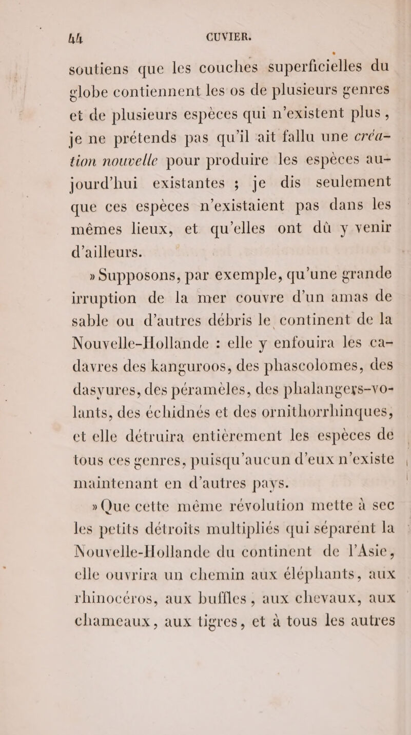 soutiens que les couches superficielles du lobe contiennent les os de plusieurs genres et de plusieurs espèces qui n'existent plus, je ne prétends pas qu'il ait fallu une créa- tion nouvelle pour produire les espèces au- jourd'hui existantes ; je dis seulement que ces espèces n’existaient pas dans les mêmes lieux, et qu’elles ont dû y venir d’ailleurs. » Supposons, par exemple, qu’une grande irruption de la mer couvre d’un amas de sable ou d’autres débris le continent de la Nouvelle-Hollande : elle y enfouira les ca- davres des kanguroos, des phascolomes, des dasyures, des pérameèles, des phalangers-vo- lants, des échidnés et des ornithorrhinques, et elle détruira entièrement les espèces de tous ces genres, puisqu'aucun d'eux n'existe maintenant en d’autres pays. » Que cette même révolution mette à sec les petits détroits multipliés qui séparent la Nouvelle-Hollande du continent de l’Asie, elle ouvrira un chemin aux éléphants, aux rhinocéros, aux buffles , aux chevaux, aux chameaux, aux tigres, et à tous les autres