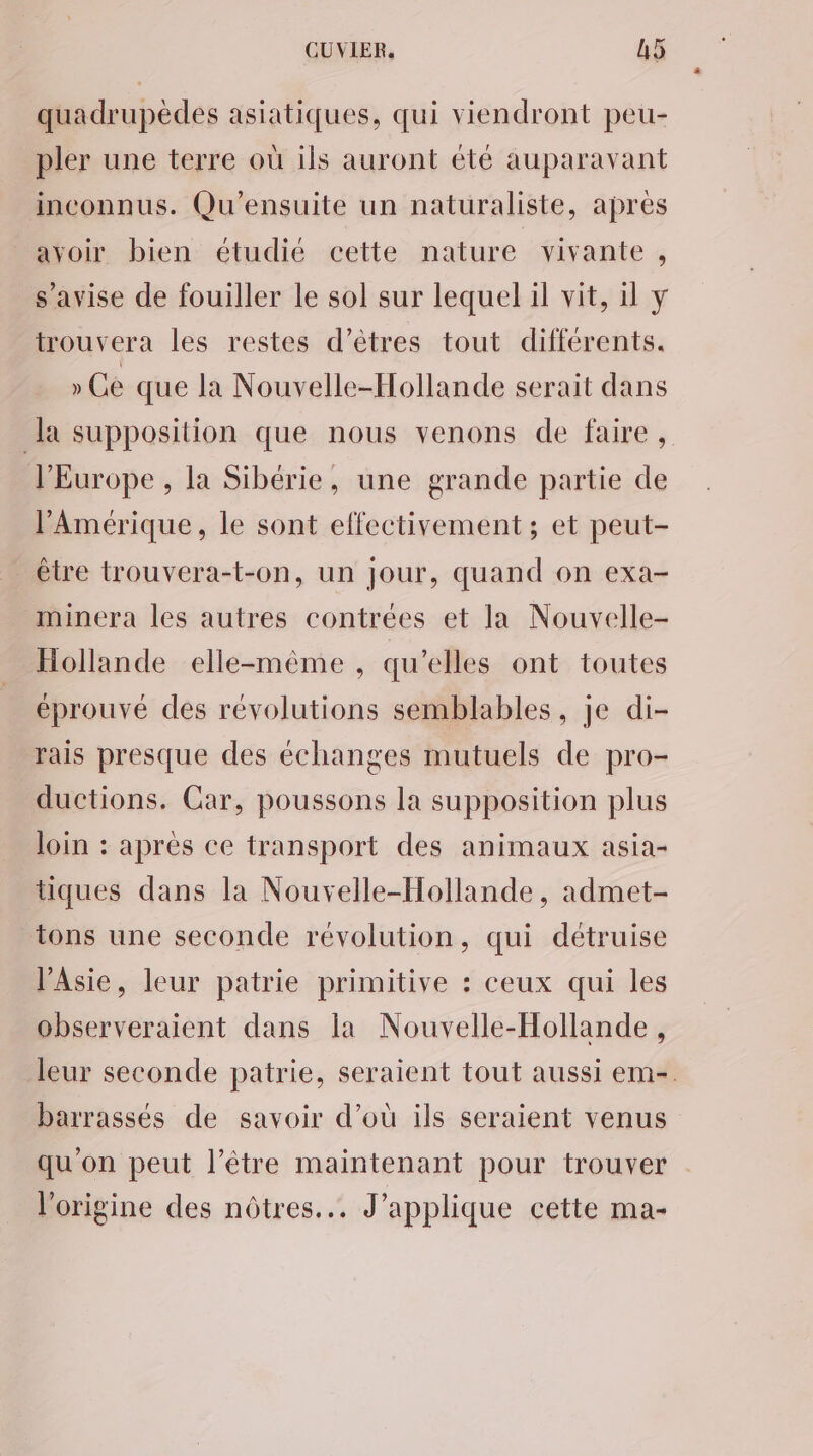 quadrupèdes asiatiques, qui viendront peu- pler une terre où ils auront été auparavant inconnus. Qu'ensuite un naturaliste, après ayoir bien étudié cette nature vivante, s’avise de fouiller le sol sur lequel il vit, il y trouvera les restes d'êtres tout différents. » Ge que la Nouvelle-Hollande serait dans Ja supposition que nous venons de faire , l'Europe , la Sibérie, une grande partie de l'Amérique, le sont effectivement ; et peut- être trouvera-t-on, un Jour, quand on exa- minera les autres contrées et la Nouvelle- Hollande elle-même , qu’elles ont toutes éprouvé des révolutions semblables, je di- rais presque des échanges mutuels de pro- ductions. Car, poussons la supposition plus loin : après ce transport des animaux asia- tiques dans la Nouvelle-Hollande, admet- tons une seconde révolution, qui détruise l'Asie, leur patrie primitive : ceux qui les observeraient dans la Nouvelle-Hollande, leur seconde patrie, seraient tout aussi em-. barrassés de savoir d’où ils seraient venus qu'on peut l’être maintenant pour trouver l'origine des nôtres. J'applique cette ma-