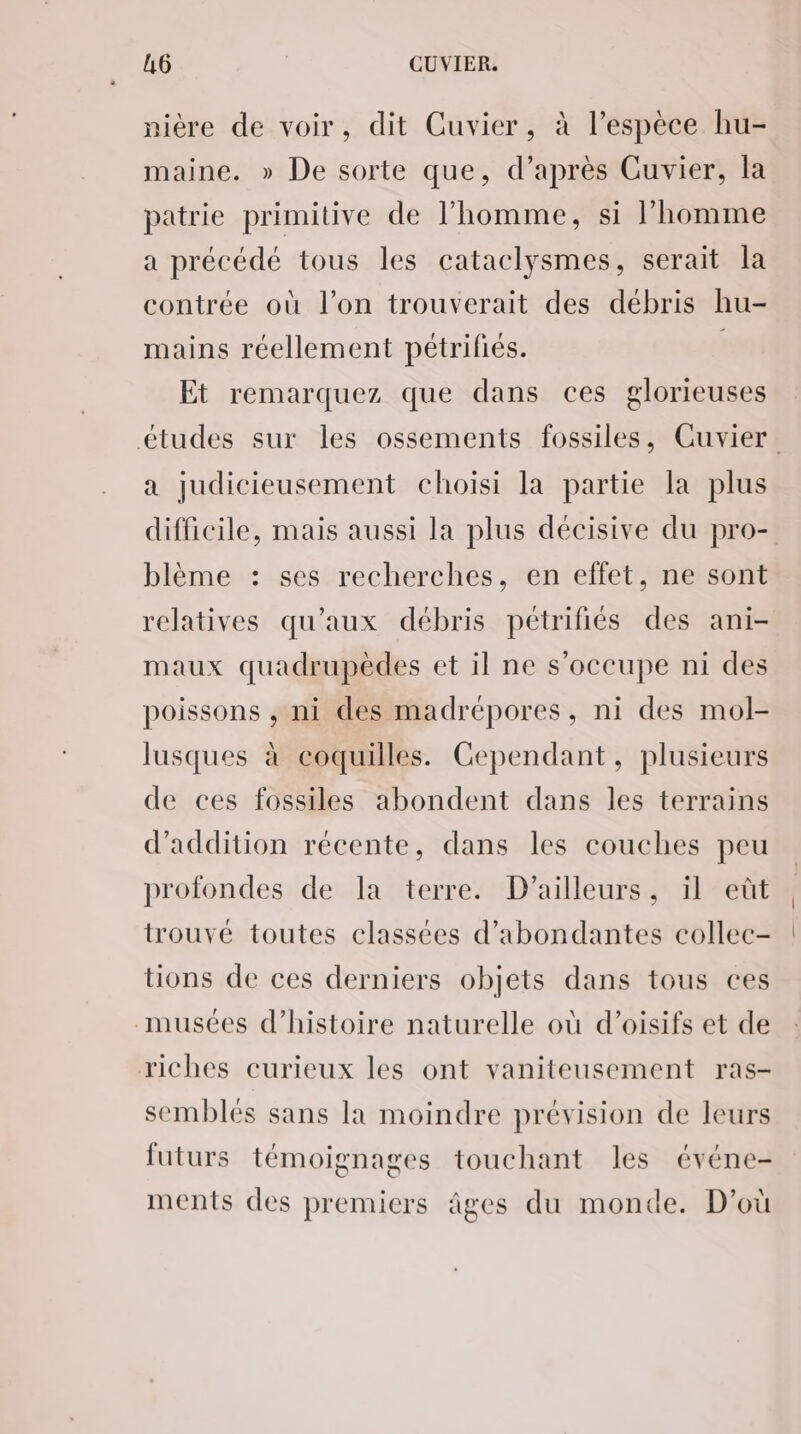 nière de voir, dit Cuvier, à l’espèce hu- maine. » De sorte que, d’après Cuvier, la patrie primitive de l’homme, si l’homme a précédé tous les cataclysmes, serait la contrée où l’on trouverait des débris hu- mains réellement pétrifiés. , Et remarquez que dans ces glorieuses études sur les ossements fossiles, Cuvier a judicieusement choisi la partie la plus difficile, mais aussi la plus décisive du pro- blème : ses recherches, en effet, ne sont relatives qu'aux débris pétrifiés des ani- maux quadrupèdes et il ne s'occupe ni des poissons , ni des madrépores, ni des mol- lusques à coquilles. Cependant, plusieurs de ces fossiles abondent dans les terrains d’addition récente, dans les couches peu profondes de la terre. D'ailleurs, il eût trouvé toutes classées d’abondantes collec- tions de ces derniers objets dans tous ces musées d'histoire naturelle où d’oisifs et de riches curieux les ont vaniteusement ras- semblés sans la moindre prévision de leurs futurs témoignages touchant les événe- ments des premiers âges du monde. D'où