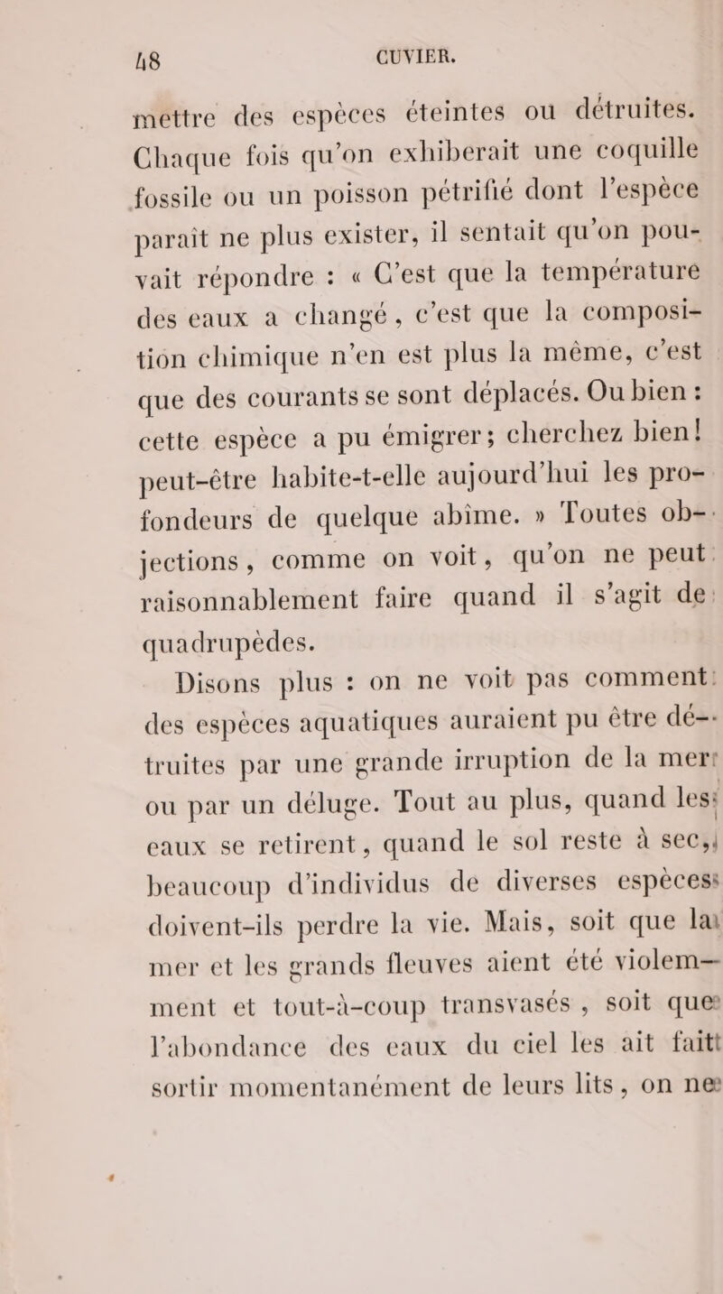 mettre des espèces éteintes où détruites. Chaque fois qu'on exhiberait une coquille fossile ou un poisson pétrifié dont l'espèce parait ne plus exister, il sentait qu'on pou- vait répondre : « C’est que la température des eaux à changé, c’est que la composi- tion chimique n’en est plus la même, c'est que des courants se sont déplacés. Ou bien : cette espèce a pu émigrer; cherchez bien! peut-être habite-t-elle aujourd’hui les pro- fondeurs de quelque abime. » Toutes ob. jections , comme on voit, qu'on ne peut raisonnablement faire quand il s’agit de: quadrupèdes. Disons plus : on ne voit pas comment: des espèces aquatiques auraient pu être dé-- truites par une grande irruption de la mer: ou par un déluge. Tout au plus, quand les: eaux se retirent, quand le sol reste à sec, beaucoup d'individus de diverses espèces: doivent-ils perdre la vie. Mais, soit que lai mer et les grands fleuves aient été violem— ment et tout-à-coup transvasés , soit ques l'abondance des eaux du ciel les ait faitt sortir momentanément de leurs lits, on ne
