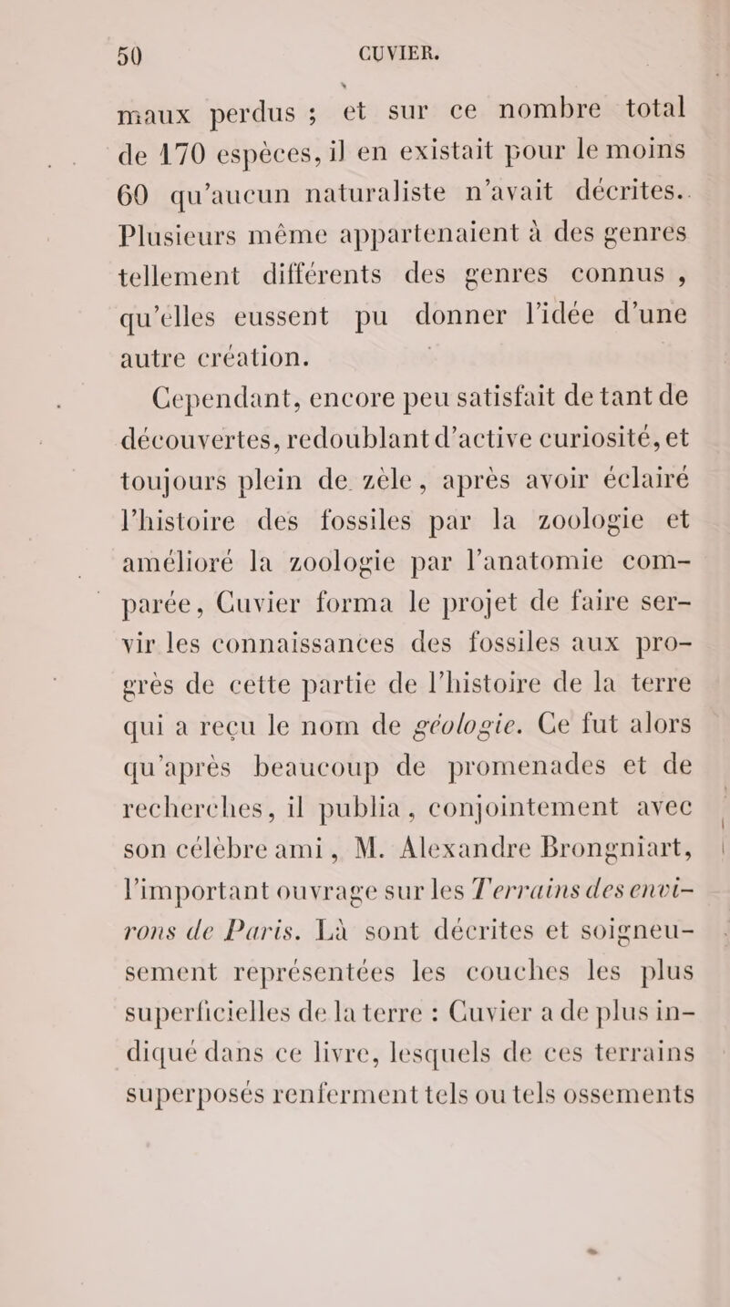 L maux perdus ; et sur ce nombre total de 470 espèces, il en existait pour le moins 60 qu'aucun naturaliste n'avait décrites. Plusieurs même appartenaient à des genres tellement différents des genres connus , qu'elles eussent pu donner l'idée d’une autre création. | | Cependant, encore peu satisfait de tant de découvertes, redoublant d’active curiosité, et toujours plein de zèle, après avoir éclairé l’histoire des fossiles par la zoologie et amélioré la zoologie par l'anatomie com- parée, Cuvier forma le projet de faire ser- vir les connaissances des fossiles aux pro- res de cette partie de l’histoire de la terre qui a reçu le nom de géologie. Ge fut alors qu'après beaucoup de promenades et de recherches, il publia, conjointement avec son célébre ami, M. Alexandre Brongniart, l'important ouvrage sur les Terrains des envi- rons de Paris. Là sont décrites et soigneu- sement représentées les couches les plus superficielles de la terre : Guvier a de plus in- diqué dans ce livre, lesquels de ces terrains superposés renferment tels ou tels ossements