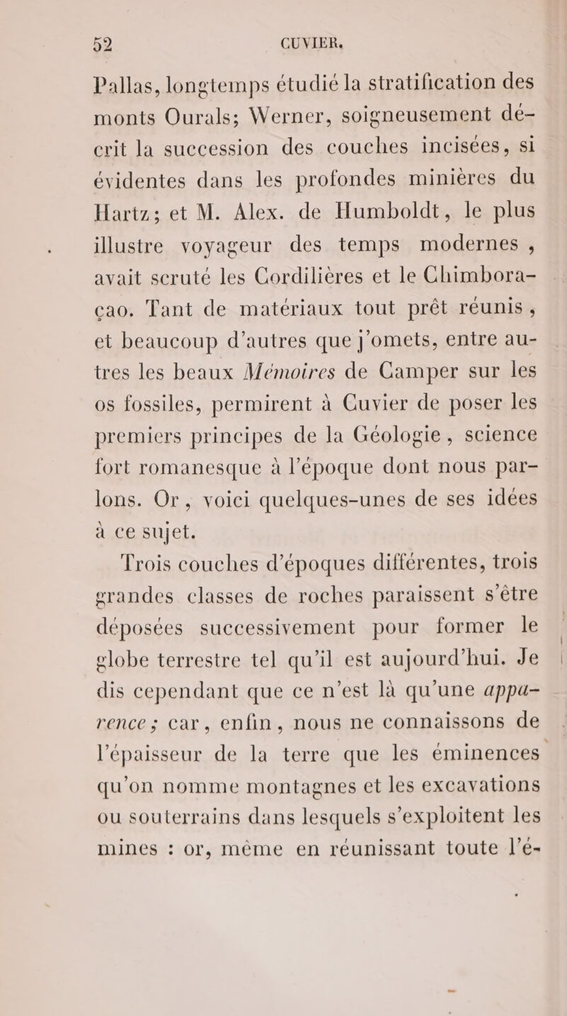 Pallas, longtemps étudié la stratification des monts Ourals; Werner, soigneusement dé- crit la succession des couches incisées, si évidentes dans les profondes minières du Hartz; et M. Alex. de Humboldt, le plus illustre voyageur des temps modernes , avait scruté les Cordilières et le Chimbora- cao. Tant de matériaux tout prêt réunis, et beaucoup d’autres que J'omets, entre au- tres les beaux Mémoires de Camper sur les os fossiles, permirent à Cuvier de poser les premiers principes de la Géologie, science fort romanesque à l’époque dont nous par- lons. Or, voici quelques-unes de ses idées à ce sujet. Trois couches d’époques différentes, trois grandes classes de roches paraissent s'être déposées successivement pour former le globe terrestre tel qu’il est aujourd’hui. Je dis cependant que ce n’est là qu'une appu- rence ; car, enfin, nous ne connaissons de l'épaisseur de la terre que les éminences qu'on nomme montagnes et les excavations ou souterrains dans lesquels s’exploitent les mines : or, même en réunissant toute l’e-