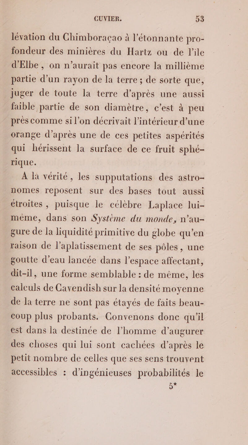 lévation du Chimboracao à l’étonnante pro- fondeur des minières du Hartz ou de l'ile d'Elbe , on n’aurait pas encore la millième partie d’un rayon de la terre ; de sorte que, juger de toute la terre d’après une aussi faible partie de son diamètre, c’est à peu près comme si l’on décrivait l’intérieur d’une orange d’après une de ces petites aspérités qui hérissent la surface de ce fruit sphé- rique. À là vérité, les supputations des astro- nomes reposent sur des bases tout aussi étroites , puisque le célèbre Laplace lui- même, dans son Système du monde, n’au- gure de la liquidité primitive du globe qu’en raison de l’aplatissement de ses pôles, une goutte d’eau lancée dans l’espace affectant, dit-il, une forme semblable : de même, les calculs de Cavendish sur la densité moyenne de la terre ne sont pas étayés de faits beau- coup plus probants. Convenons donc qu’il est dans la destinée de l’homme d’augurer des choses qui lui sont cachées d’après le petit nombre de celles que ses sens trouvent accessibles : d’ingénieuses probabilités le 5*
