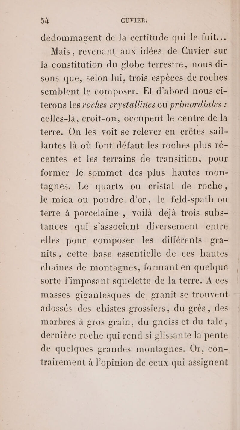 dédommagent de la certitude qui le fuit... Mais , revenant aux idées de Cuvier sur la constitution du globe terrestre, nous di- sons que, selon lui, trois espèces de roches semblent le composer. Et d’abord nous ci- terons les roches crystallines où primordiales : celles-là, croit-on, occupent le centre de la terre. On les voit se relever en crêtes sail- lantes là où font défaut les roches plus ré- centes et les terrains de transition, pour former le sommet des plus hautes mon- tagnes. Le quartz ou cristal de roche, le mica ou poudre d’or, le feld-spath ou terre à porcelaine , voilà déjà trois subs- tances qui s'associent diversement entre elles pour composer les différents gra- nits, cette base essentielle de ces hautes chaines de montagnes, formant en quelque sorte l’imposant squelette de la terre. À ces masses gigantesques de granit se trouvent adossés des chistes grossiers, du grès, des marbres à gros grain, du gneiss et du tale, dernière roche qui rend si glissante la pente de quelques grandes montagnes. Or, con- trairement à l'opinion de ceux qui assignent
