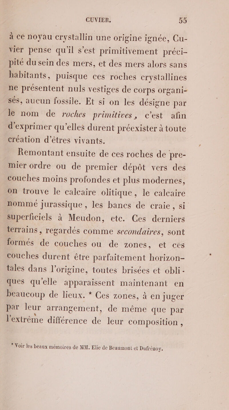 à ce noyau crystallin une origine ignée, Cu- vier pense qu'il s’est primitivement préci- pité du sein des mers, et des mers alors sans habitants, puisque ces roches crystallines ne présentent nuls vestiges de COrps organi- sés, aucun fossile. Et si on les désigne par le nom de roches primitives, c’est afin d'exprimer qu’elles durent préexister à toute création d'êtres vivants. Remontant ensuite de ces roches de pre- mier ordre ou de premier dépôt vers des couches moins profondes et plus modernes, on trouve le calcaire olitique, le calcaire nomme Jurassique , les bancs de craie, si Superhciels à Meudon, etc. Ces derniers terrains, regardés comme secondaires, sont formés de couches ou de zones, et ces couches durent être parfaitement horizon- tales dans l’origine, toutes brisées et obli - ques qu'elle apparaissent maintenant en beaucoup de lieux. * Ces zones, à en juger par leur arrangement, de même que par l'extrême différence de leur composition , * Voir les beaux mémoires de MM. Elie de Beaumont et Dufrénoy.