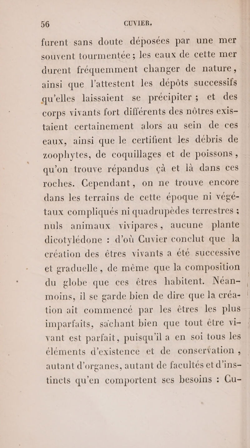 furent sans doute déposées par une mer souvent tourmentée ; les eaux de cette mer durent fréquemment changer de nature, ainsi que l'attestent les dépôts successifs qu’elles laissaient se précipiter ; et des corps vivants fort différents des nôtres exis- taient certainement alors au sein de ces eaux, ainsi que le certifient les débris de zoophytes, de coquillages et de poissons , qu’on trouve répandus çà et là dans ces roches. Cependant, on ne trouve encore dans les terrains de cette époque ni végé- taux compliqués ni quadrupedes terrestres ; nuls animaux vivipares, aucune plante dicotylédone : d’où Cuvier conclut que la création des êtres vivants a été successive et graduelle, de même que la composition du globe que ces êtres habitent. Néan- moins, il se garde bien de dire que la créa- tion ait commencé par les êtres les plus imparfaits, sächant bien que tout être vi- vant est parfait, puisqu'il a en soi tous les éléments d'existence et de conservation , autant d'organes, autant de facultés et d’ins- tincts qu'en comportent ses besoins : Cu-