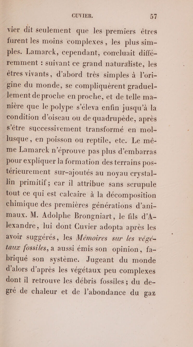 vier dit seulement que les premiers êtres furent les moins complexes , les plus sim- ples. Lamarck, cependant, concluait diffé- remment : suivant ce grand naturaliste, les êtres vivants, d’abord très simples à l’ori- gine du monde, se compliquérent graduel- lement de proche en proche, et de telle ma- nière que le polype s’éleva enfin jusqu’à la condition d'oiseau ou de quadrupède, après sètre successivement transformé en mol- lusque , en poisson ou reptile, etc. Le mé- me Lamarck n’éprouve pas plus d’embarras pour expliquer la formation des terrains pos- térieurement sur-ajoutés au noyau crystal- lin primitif; car il attribue sans scrupule tout ce qui est calcaire à la décomposition chimique des premières générations d’ani- maux. M. Adolphe Brongniart, le fils d’A- lexandre, lui dont Cuvier adopta aprés les avoir suggérés, les Mémoires sur les vége- taux fossiles, a aussi émis son opinion, fa- briqué son système. Jugeant du monde d’alors d’après les végétaux peu complexes dont il retrouve les débris fossiles ; du de- gré de chaleur et de l'abondance du gaz