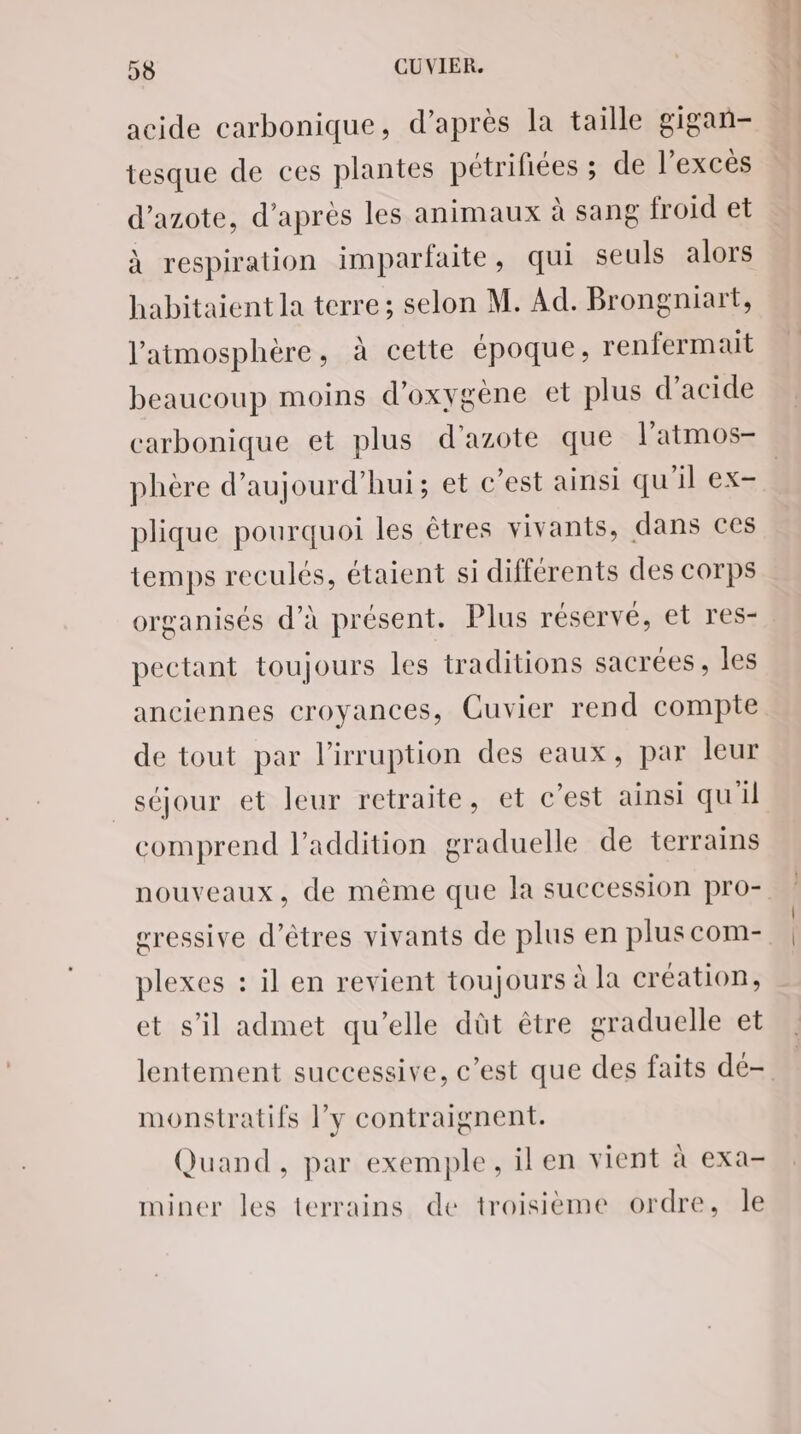 acide carbonique, d’après la taille gigan- tesque de ces plantes pétrifiées ; de l'excès d'azote, d’après les animaux à sang froid et à respiration imparfaite, qui seuls alors habitaient la terre; selon M. Ad. Brongniart, l'atmosphère, à cette époque, renfermait beaucoup moins d'oxygène et plus d’acide carbonique et plus d'azote que l'atmos- phère d’aujourd’hui; et c’est ainsi qu'il ex- plique pourquoi les êtres vivants, dans ces temps reculés, étaient si différents des corps organisés d'à présent. Plus réservé, et res- pectant toujours les traditions sacrées, les anciennes croyances, Cuvier rend compte de tout par l'irruption des eaux, par leur séjour et leur retraite, et c’est ainsi qu'il comprend l'addition graduelle de terrains nouveaux, de même que la succession pro- sressive d'êtres vivants de plus en plus com- plexes : il en revient toujours à la création, et s’il admet qu’elle dût être graduelle et lentement successive, c’est que des faits dé- monstratifs l’y contraignent. Quand, par exemple, il en vient à exa- miner les terrains de troisième ordre, le