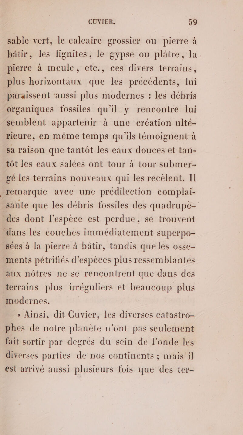 sable vert, le calcaire grossier ou pierre à bâtir, les lignites, le gypse ou plâtre, la. pierre à meule, etc., ces divers terrains, plus horizontaux que les précédents, lui paraissent ‘aussi plus modernes : les débris organiques fossiles qu'il y rencontre lui semblent appartenir à une création ulté- rieure, en même temps qu'ils témoignent à sa raison que tantôt les eaux douces et tan- tôt les eaux salées ont tour à tour submer- gé les terrains nouveaux qui les recèlent. Il remarque avec une prédilection complai- sées à la pierre à bâtir, tandis que les osse- ments pétrifiés d'espèces plus ressemblantes aux nôtres ne se rencontrent que dans des terrains plus irréguliers et beaucoup plus « Ainsi, dit Cuvier, les diverses catastro- phes de notre planète n’ont pas seulement fait sortir par degrés du sein de l’onde les diverses parties de nos continents ; mais il est arrivé aussi plusieurs fois que des ter-