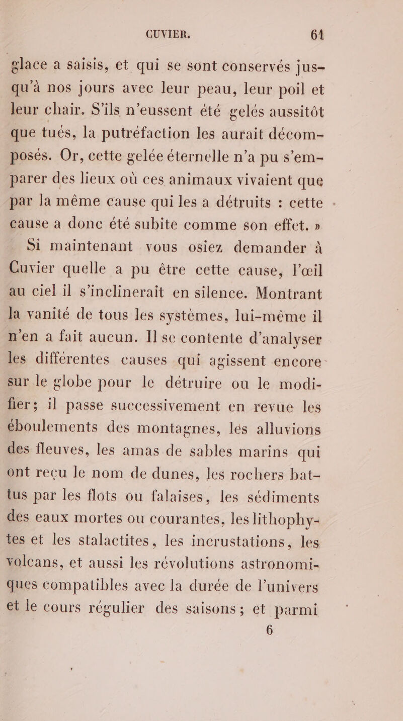 glace a saisis, et qui se sont conservés jus- qu'à nos Jours avec leur peau, leur poil et leur chair. S'ils n’eussent été gelés aussitôt que tués, la putréfaction les aurait décom- posés. Or, cette gelée éternelle n’a pu s’em- parer des lieux où ces animaux vivaient que par la même cause qui les à détruits : cette cause a donc été subite comme son effet. » Si maintenant vous osiez demander à Cuvier quelle à pu être cette cause, l'œil au ciel il s’inclinerait en silence. Montrant Ja vanité de tous les systèmes, lui-même il n'en à fait aucun. 11 se contente d’analyser les différentes causes qui agissent encore sur le globe pour le détruire ou le modi- fier; il passe successivement en revue les éboulements des montagnes, lés alluvions des fleuves, les amas de sables marins qui ont reçu le nom de dunes, les rochers bat- tus par les flots ou falaises, les sédiments des eaux mortes ou courantes, les lithophy- tes et les stalactites, les incrustations, les volcans, et aussi les révolutions astronomi- ques compatibles avec la durée de l'univers et le cours régulier des saisons ; et parmi 6