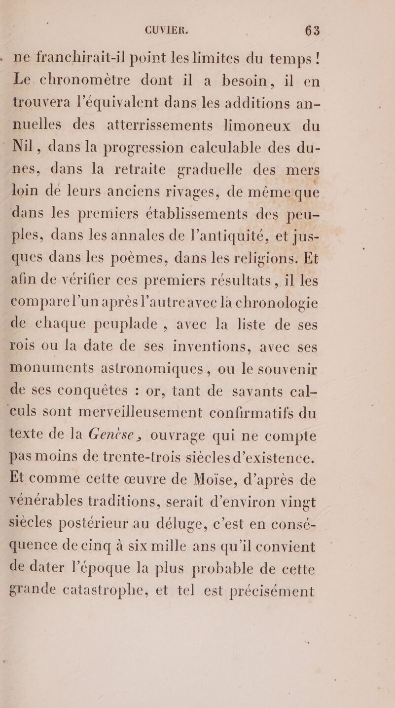 ne franchirait-il point les limites du temps ! Le chronomètre dont il a besoin, il en trouvera l'équivalent dans les additions an- nuelles des atterrissements limoneux du Nil, dans la progression calculable des du- nes, dans la retraite graduelle des mers loin de leurs anciens rivages, de même que dans les premiers établissements des peu- ples, dans les annales de l'antiquité, et Jus- ques dans les poèmes, dans les religions. Et afin de vérilier ces premiers résultats , il les compare l’un après l’autreavec la chronologie de chaque peuplade , avec la liste de ses rois ou la date de ses inventions, avec ses monuments astronomiques , Où Île souvenir de ses conquêtes : or, tant de savants cal- culs sont merveilleusement confirmatifs du texte de la Genèse, ouvrage qui ne compte pas moins de trente-trois siècles d'existence. Et comme cette œuvre de Moïse, d’après de vénérables traditions, serait d'environ vingt siècles postérieur au déluge, c’est en consé- quence de cinq à six mille ans qu'il convient de dater l’époque la plus probable de cette grande catastrophe, et tel est précisément