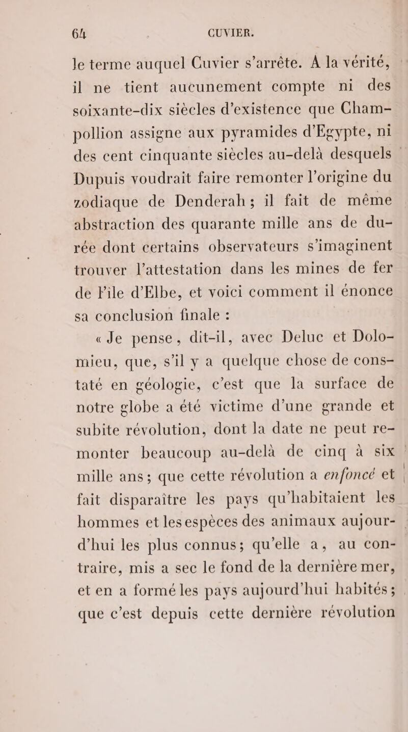 Je terme auquel Cuvier s'arrête. A la vérité, il ne tient aucunement compte ni des soixante-dix siècles d'existence que Cham- pollion assigne aux pyramides d'Egypte, ni Dupuis voudrait faire remonter l’origine du zodiaque de Denderah; il fait de même abstraction des quarante mille ans de du- rée dont certains observateurs s’imaginent trouver l'attestation dans les mines de fer de File d’Elbe, et voici comment il énonce sa conclusion finale : «Je pense, dit-il, avec Deluc et Dolo- mieu, que, s’il y a quelque chose de cons- taté en géologie, c’est que la surface de notre globe a été victime d’une grande et subite révolution, dont la date ne peut re- monter beaucoup au-delà de cinq à six mille ans ; que cette révolution a enfoncé et fait disparaître les pays qu'habitaient les d’hui les plus connus; qu'elle a, au con- traire, mis a sec le fond de la dernière mer, et en a formé les pays aujourd'hui habités ; que c’est depuis cette dernière révolution