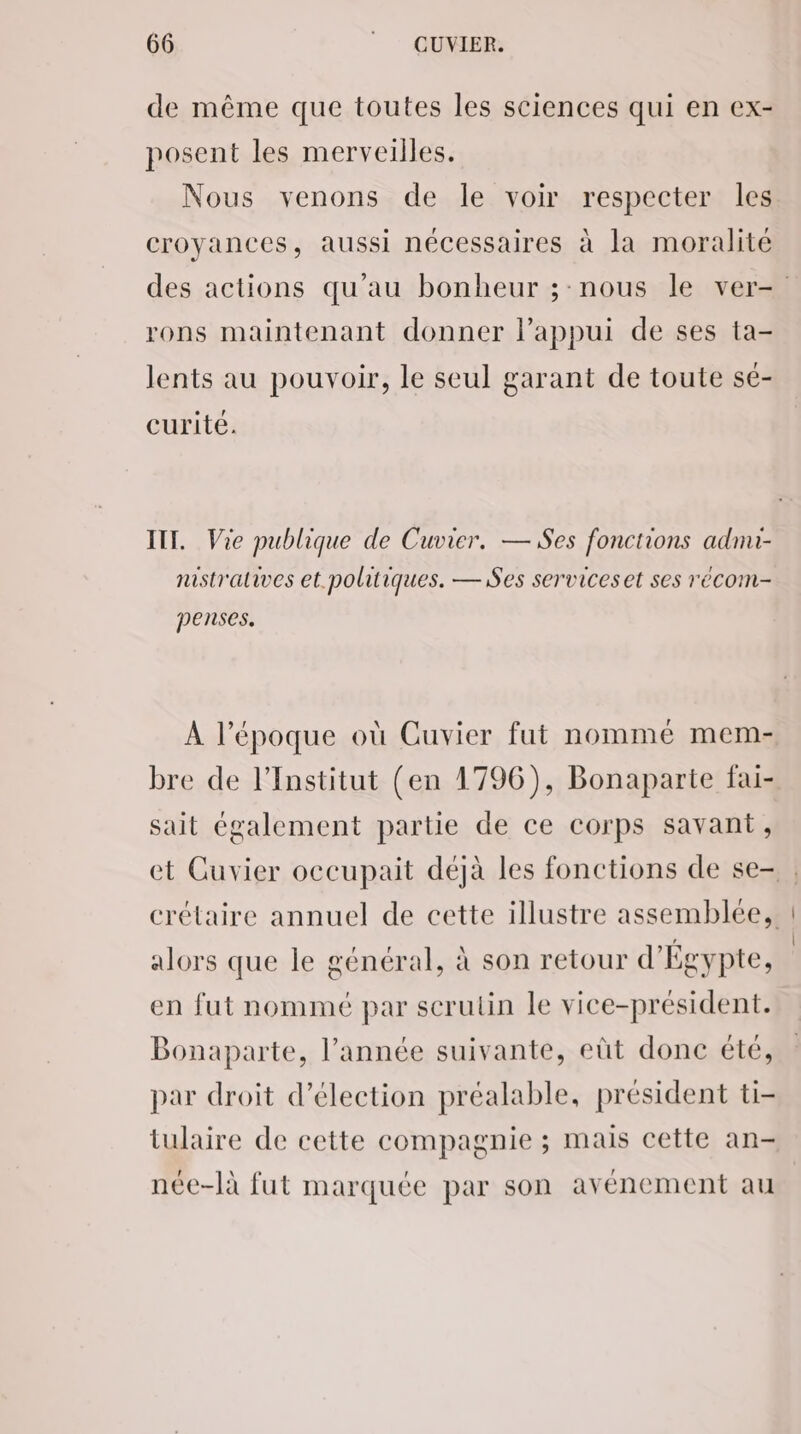de même que toutes les sciences qui en ex- posent les merveilles. Nous venons de le voir respecter les croyances, aussi nécessaires à la moralité rons maintenant donner l'appui de ses ta- lents au pouvoir, le seul garant de toute sé- curite. IT. Vie publique de Cuvier. — Ses fonctions adnu- nistralives et. politiques. — Ses serviceset ses reécom- penses. À l’époque où Cuvier fut nommé mem- bre de l’Institut (en 1796), Bonaparte fai- sait également partie de ce corps savant, alors que le général, à son retour d'Égypte, en fut nommé par scrutin le vice-président. Bonaparte, l’année suivante, eût donc été, par droit d’élection préalable, président ti- tulaire de cette compagnie ; mais cette an- née-là fut marquée par son avénement au
