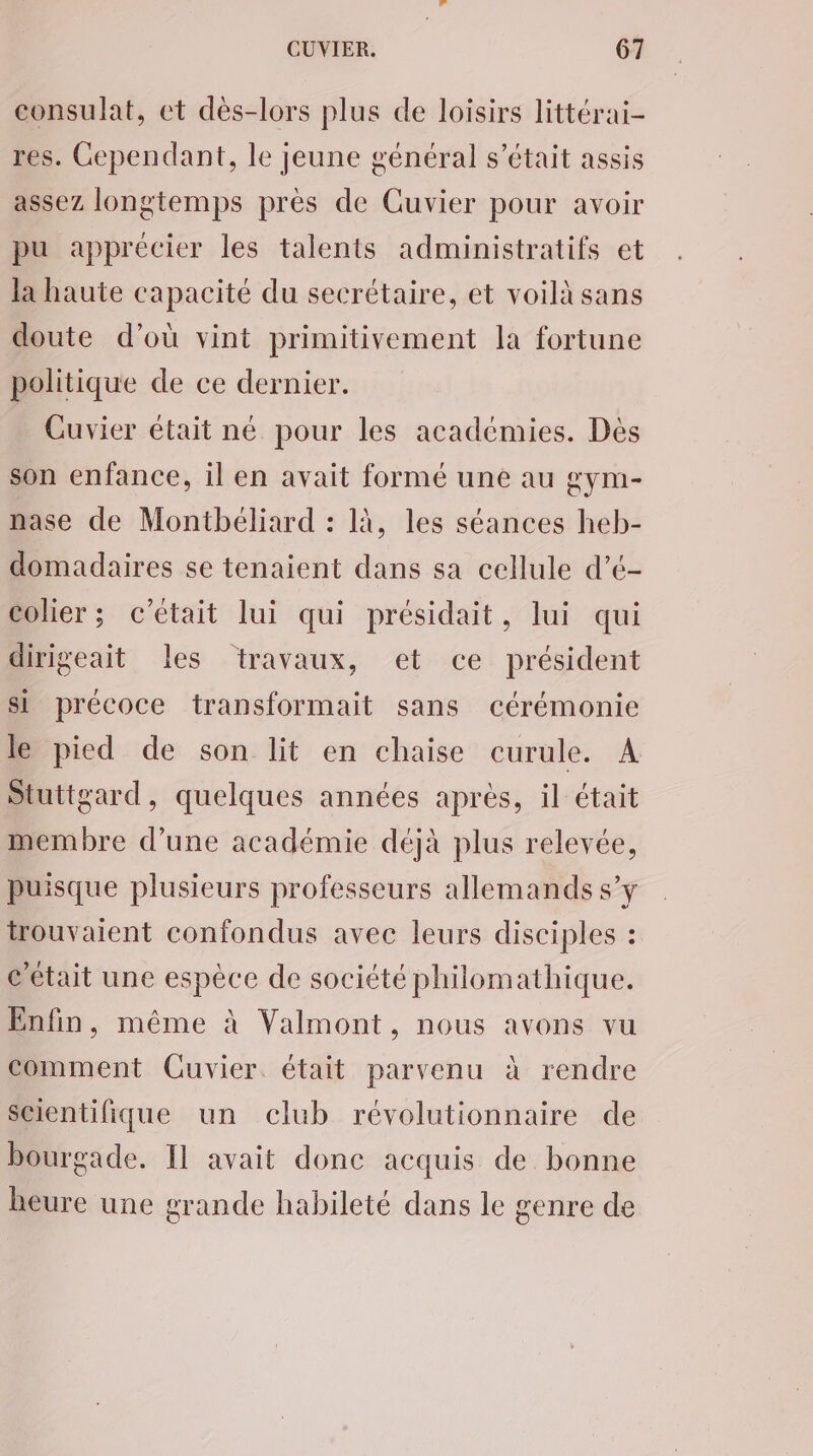 consulat, et dès-lors plus de loisirs littérai- res. Cependant, le jeune général s'était assis assez longtemps pres de Guvier pour avoir pu apprécier les talents administratifs et la haute capacité du secrétaire, et voilà sans doute d’où vint primitivement la fortune politique de ce dernier. Cuvier était né pour les académies. Dès son enfance, il en avait formé une au gym- nase de Montbéliard : là, les séances heb- domadaires se tenaient dans sa cellule d’é- colier ; c'était lui qui présidait, lui qui dirigeait les travaux, et ce président si précoce transformait sans cérémonie le pied de son lit en chaise curule. A Stuttgard, quelques années après, il était membre d’une académie déjà plus relevée, puisque plusieurs professeurs allemands s’y trouvaient confondus avec leurs disciples : c'était une espèce de société philomathique. Enfin, même à Valmont, nous avons vu comment Cuvier. était parvenu à rendre Scientifique un club révolutionnaire de bourgade. Il avait donc acquis de bonne heure une grande habileté dans le genre de