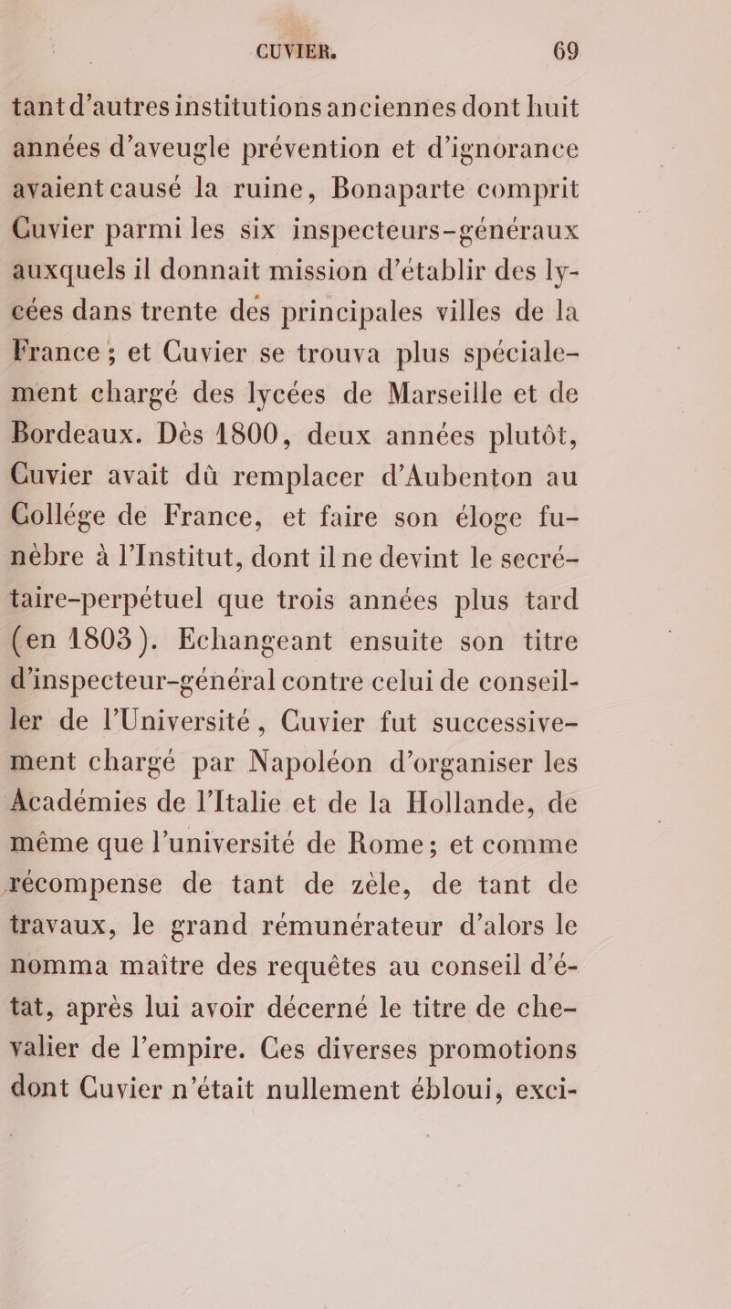 tant d’autres institutions anciennes dont huit années d’aveugle prévention et d’ignorance avaient causé la ruine, Bonaparte comprit Guvier parmi les six inspecteurs-généraux auxquels il donnait mission d'établir des ly- cées dans trente des principales villes de la France ; et Cuvier se trouva plus spéciale- ment chargé des lycées de Marseille et de Bordeaux. Dès 1800, deux années plutôt, Guvier avait dù remplacer d’Aubenton au Collége de France, et faire son éloge fu- nébre à l’Institut, dont ilne devint le secré- taire-perpétuel que trois années plus tard (en 1803). Echangeant ensuite son titre d'inspecteur-général contre celui de conseil- ler de l’Université, Cuvier fut successive- ment chargé par Napoléon d'organiser les Académies de l'Italie et de la Hollande, de même que l’université de Rome; et comme récompense de tant de zèle, de tant de travaux, le grand rémunérateur d’alors le nomma maître des requêtes au conseil d’é- tat, après lui avoir décerné le titre de che- valier de l’empire. Ces diverses promotions dont Cuvier n’était nullement ébloui, exci-
