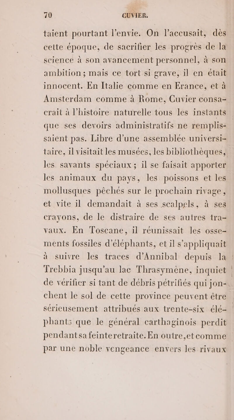 taient pourtant l'envie. On l’accusait, dès cette époque, de sacrifier les progres de la science à son avancement personnel, à son ambition ; mais ce tort si grave, il en était innocent. En Italie comme en Erance, et à Amsterdam comme à Rome, Cuvier consa- crait à l’histoire naturelle tous les instants que ses devoirs administratifs ne remplis- saient pas. Libre d’une assemblée universi- taire, il visitait les musées, les bibliothèques, les savants spéciaux ; il se faisait apporter les animaux du pays, les poissons et les mollusques pêchés sur le prochain rivage, et vite il demandait à ses scalpels, à ses crayons, de le distraire de ses autres tra- vaux. En Toscane, il réunissait les osse- ments fossiles d’éléphants, et il s’'appliquait à suivre les traces d’Annibal depuis la Trebbia jusqu’au lac Thrasymène, inquiet de vérifier si tant de débris pétrifiés qui jon- chent le sol de cette province peuvent être sérieusement attribués aux trente-six élé- phants que le général carthaginois perdit pendantsa feinteretraite. En outre,etcomme par une noble vengeance envers les rivaux