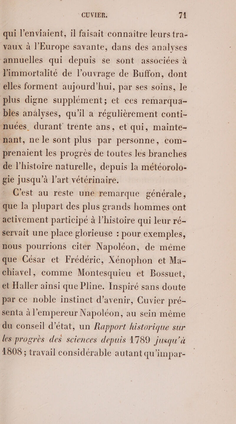 qui l’enviaient, il faisait connaître leurs tra- vaux à l'Europe savante, dans des analyses annuelles qui depuis se sont associées à Pimmortalité de l'ouvrage de Buffon, dont elles forment aujourd’hui, par ses soins, le plus digne supplément; et ces remarqua- bles analyses, qu’il a régulièrement conti- nuées. durant trente ans, et qui, mainte- mant, ne le sont plus par personne, com- prenaient les progrès de toutes les branches de l’histoire naturelle, depuis la météorolo- gie jusqu’à l’art vétérinaire. | C'est au reste une remarque générale, que la plupart des plus grands hommes ont activement participé à l’histoire qui leur ré- servait une place glorieuse : pour exemples, nous pourrions citer Napoléon, de même que César et Frédéric, Xénophon et Ma- chiavel, comme Montesquieu et Bossuet, et Haller ainsi que Pline. Inspiré sans doute par ce noble instinct d'avenir, Cuvier pré- senta à l’empereur Napoléon, au sein même du conseil d'état, un Rapport historique sur les progrès des sciences depuis 1789 jusqu'à 1608 ; travail considérable autant qu'anpar-