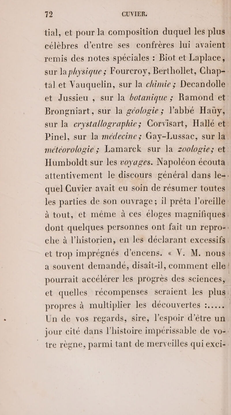 tial, et pour la composition duquel les plus célèbres d’entre ses confrères lui avaient remis des notes spéciales : Biot et Laplace, tal et Vauquelin, sur la chimie ; Decandolle Brongniart, sur la géologie ; l'abbé Hauy, météorologie ; Lamarck sur la zoologie; et quel Cuvier avait eu soin de résumer toutes a souvent demandé, disait-il, comment elle pourrait accélérer les progres des sciences, propres à multiplier les découvertes :...…. Un de vos regards, sire, l'espoir d’être un tre règne, parmi tant de merveilles qui exci-
