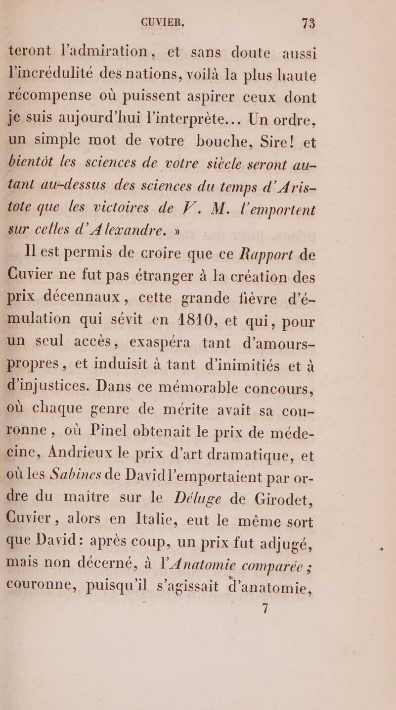 teront l'admiration, et sans doute aussi lincrédulité des nations, voilà la plus haute récompense où puissent aspirer ceux dont je suis aujourd’hui l'interprète... Un ordre, un simple mot de votre bouche, Sire! et bientôt les sciences de votre siècle seront au- tant au-dessus des sciences du temps d’Aris- tote que les victoires de F. M. l’emportent sur celles d’ Alexandre. » Il est permis de croire que ce Rapport de Guvier ne fut pas étranger à la création des prix décennaux, cette grande fièvre d’é- mulation qui sévit en 1810, et qui, pour un seul accès, exaspéra tant d’amours- propres, et induisit à tant d’inimitiés et à d'injustices. Dans ce mémorable concours, où chaque genre de mérite avait sa cou- ronne , où Pinel obtenait le prix de méde- cine, Andrieux le prix d’art dramatique, et où les Sabines de Davidl’emportaient par or- dre du maître sur le Déluge de Girodet, Cuvier, alors en Italie, eut le même sort que David: après coup, un prix fut adjugé, Mais non décerné, à l’ Anatomie comparée ; couronne, puisqu'il s'agissait d'anatomie, -