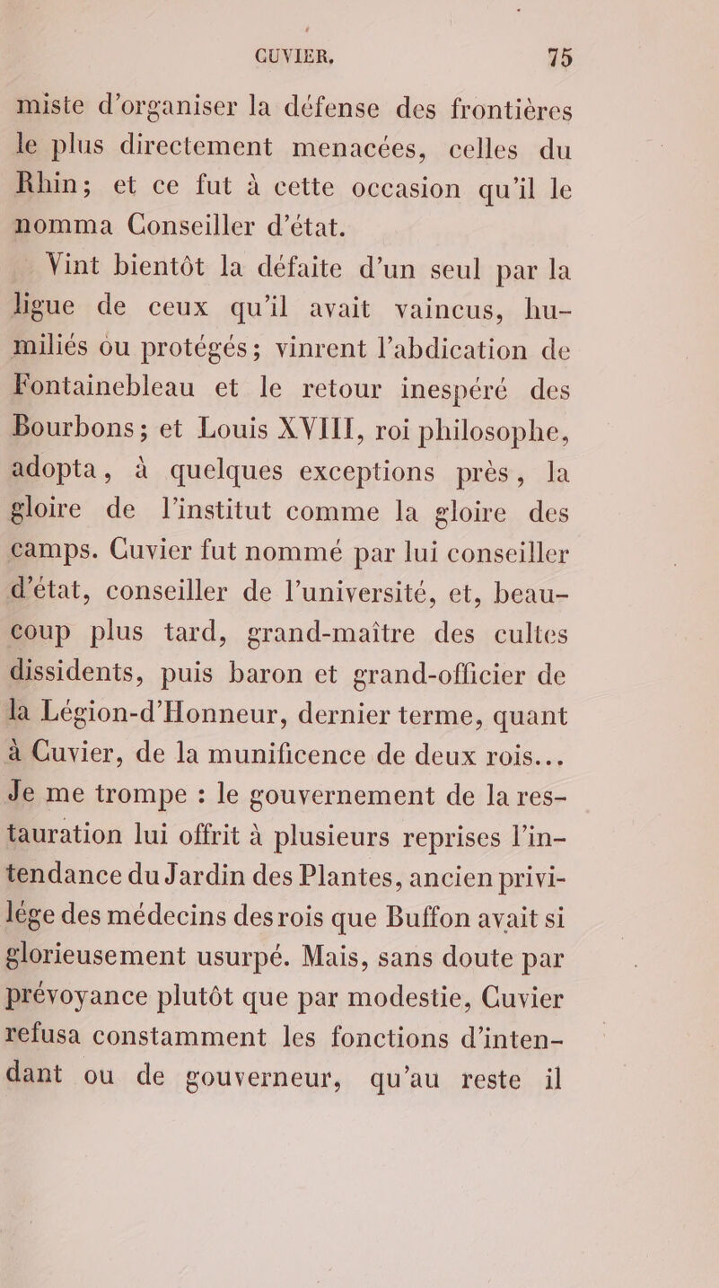 miste d'organiser la défense des frontières le plus directement menacées, celles du Rhin; et ce fut à cette occasion qu'il le nomma Conseiller d'état. Vint bientôt la défaite d’un seul par la ligue de ceux qu'il avait vaincus, hu- miliés ou protégés; vinrent l’abdication de Fontainebleau et le retour inespéré des Bourbons ; et Louis XVIII, roi philosophe, adopta, à quelques exceptions près, la gloire de l'institut comme la gloire des camps. Cuvier fut nommé par lui conseiller d'état, conseiller de l’université, et, beau- coup plus tard, grand-maître des cultes dissidents, puis baron et grand-officier de la Légion-d’'Honneur, dernier terme, quant à Cuvier, de la munificence de deux rois. Je me trompe : le gouvernement de la res- tauration lui offrit à plusieurs reprises l’in- tendance du Jardin des Plantes, ancien privi- lége des médecins des rois que Buffon avait si glorieusement usurpé. Mais, sans doute par prévoyance plutôt que par modestie, Cuvier refusa constamment les fonctions d’inten- dant ou de gouverneur, qu’au reste il