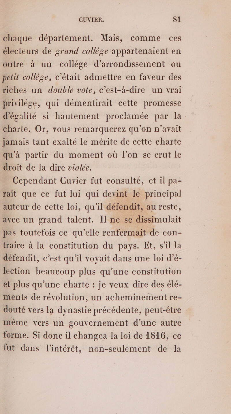 chaque département. Mais, comme ces électeurs de grand collège appartenaient en outre à un collége d'arrondissement ou petit collège, c'était admettre en faveur des riches un double vote, c’est-à-dire un vrai privilège, qui démentirait cette promesse d'égalité si hautement proclamée par la charte. Or, vous remarquerez qu'on n'avait Jamais tant exalté le mérite de cette charte qu'à partir du moment où l’on se crut le droit de la dire violée. Cependant Cuvier fut consulté, et il pa- rait que ce fut lui qui devint le principal auteur de cette loi, qu’il défendit, au reste, avec un grand talent. Il ne se dissimulait pas toutefois ce qu’elle renfermait de con- iraire à la constitution du pays. Et, s’il la défendit, c’est qu’il voyait dans une loi d’é- lection beaucoup plus qu’une constitution et plus qu’une charte : je veux dire des élé- ments de révolution, un acheminement re- douté vers la dynastie précédente, peut-être même vers un gouvernement d’une autre forme. Si donc il changea la loi de 1816, ce fut dans l'intérêt, non-seulement de la