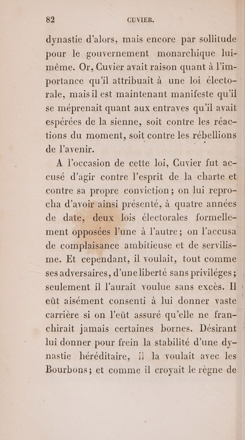 dynastie d'alors, mais encore par sollitude pour le gouvernement monarchique lui- même. Or, Cuvier avait raison quant à l’im- portance qu’il attribuait à une loi électo- rale, maisil est maintenant manifeste qu'il se méprenait quant aux entraves qu'il avait espérées de la sienne, soit contre les réac- tions du moment, soit contre les rébellions de l'avenir. | À l’occasion de cette loi, Cuvier fut ac- cusé d'agir contre l'esprit de la charte et. contre sa propre conviction; on lui repro- cha d’avoir ainsi présenté, à quatre années de date, deux lois électorales formelle- ment opposées l’une à l’autre; on l’accusa de complaisance ambitieuse et de servilis- me. Et cependant, il voulait, tout comme ses adversaires, d’une liberté sans privilèges ; seulement il l'aurait voulue sans excès. Il eût aisément consenti à lui donner vaste carrière si on l’eût assuré qu’elle ne fran- chirait jamais certaines bornes. Désirant lui donner pour frein la stabilité d’une dy- nastie héréditaire, il la voulait avec les Bourbons; et comme il croyait le règne de