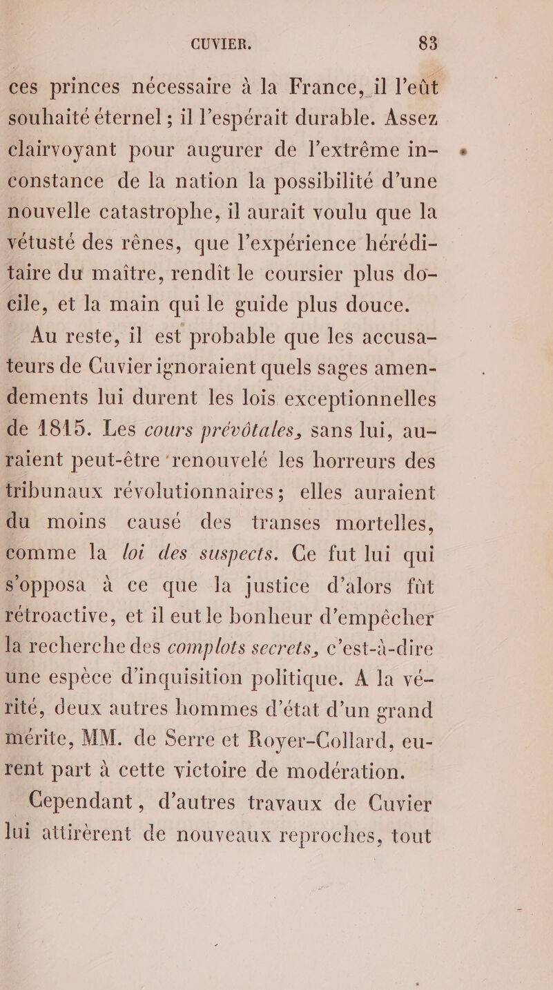 ces princes nécessaire à la France, il l’eût souhaité éternel ; il l’espérait durable. Assez clairvoyant pour augurer de l’extrême in- constance de la nation la possibilité d’une nouvelle catastrophe, il aurait voulu que la vétusté des rênes, que l’expérience hérédi- taire du maître, rendit le coursier plus do- cile, et la main qui le guide plus douce. Au reste, il est probable que les accusa- teurs de Cuvier ignoraient quels sages amen- dements lui durent les lois exceptionnelles de 1815. Les cours prévôtales, sans lui, au- ralent peut-être ‘renouvelé les horreurs des tribunaux révolutionnaires; elles auraient du moins causé des transes mortelles, comme la loi des suspects. Ce fut lui qui S'opposa à ce que la justice d'alors füt rétroactive, et il eut le bonheur d'empêcher la recherche des complots secrets, c’est-à-dire une espèce d’inquisition politique. A la vé- rité, deux autres hommes d'état d’un grand mérite, MM. de Serre et Royer-Collard, eu- rent part à cette victoire de modération. Cependant, d’autres travaux de Cuvier lui attirèrent de nouveaux reproches, tout
