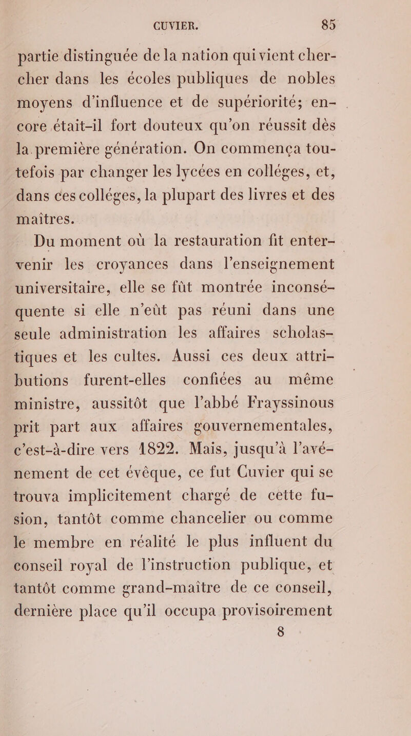 partie distinguée de la nation qui vient cher- cher dans les écoles publiques de nobles moyens d'influence et de supériorité; en- core était-il fort douteux qu’on réussit dès la. première génération. On commença tou- tefois par changer les lycées en collèges, et, dans ces colléges, la plupart des livres et des maîtres. Du moment où la restauration fit enter- venir les croyances dans l’enseignement universitaire, elle se fût montrée inconsé- quente si elle n’eût pas réuni dans une seule administration les affaires scholas- tiques et les cultes. Aussi ces deux attri- butions furent-elles confiées au même ministre, aussitôt que l’abbé Frayssinous prit part aux affaires gouvernementales, c’est-à-dire vers 1822. Mais, jusqu’à l’avé- nement de cet évêque, ce fut Cuvier qui se trouva implicitement chargé de cette fu- sion, tantôt comme chancelier ou comme le membre en réalité le plus influent du conseil royal de l'instruction publique, et tantôt comme grand-maître de ce conseil, dernière place qu’il occupa provisoirement 8
