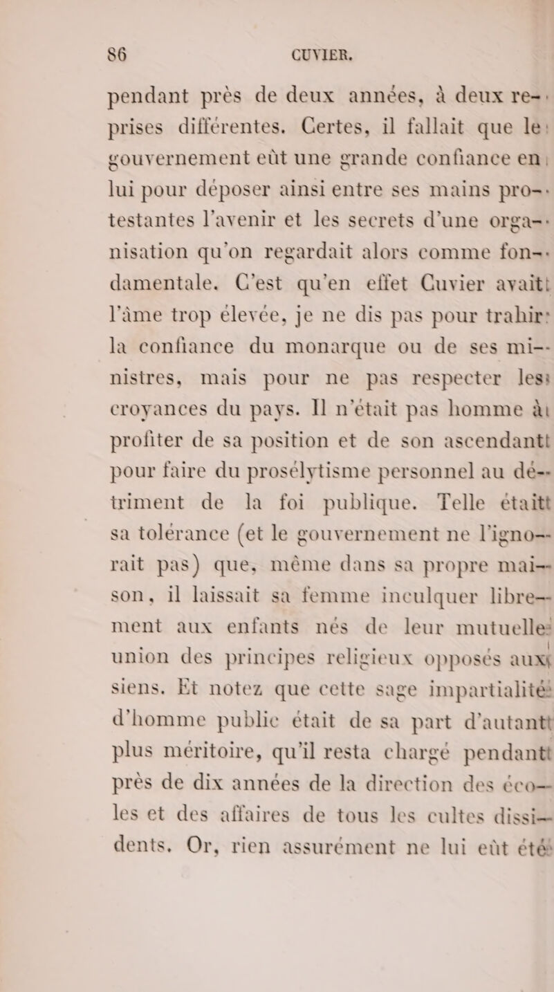 pendant près de deux années, à deux re-: prises différentes. Certes, il fallait que le: gouvernement eût une grande confiance en: lui pour déposer ainsi entre ses mains pro=: testantes l'avenir et les secrets d’une orga=: nisation qu'on regardait alors comme fon-: damentale. C'est qu'en effet Cuvier avaitt l'âme trop élevée, je ne dis pas pour trahir: la confiance du monarque ou de ses mi-- nistres, mais pour ne pas respecter lesi croyances du pays. Il n'était pas homme à profiter de sa position et de son ascendantt pour faire du prosélytisme personnel au de-- triment de la foi publique. Telle étaitt sa tolérance (et le gouvernement ne l’igno=- rait pas) que, même dans sa propre mai-= son, 1] laissait sa femme inculquer libre ment aux enfants nés de leur mutuelles union des principes religieux opposés auxf siens. Et notez que cette sage impartialités d'homme public était de sa part d’autantt plus méritoire, qu'il resta chargé pendant près de dix années de la direction des éco les et des affaires de tous les cultes dissi= dents, Or, rien assurément ne lui eût été