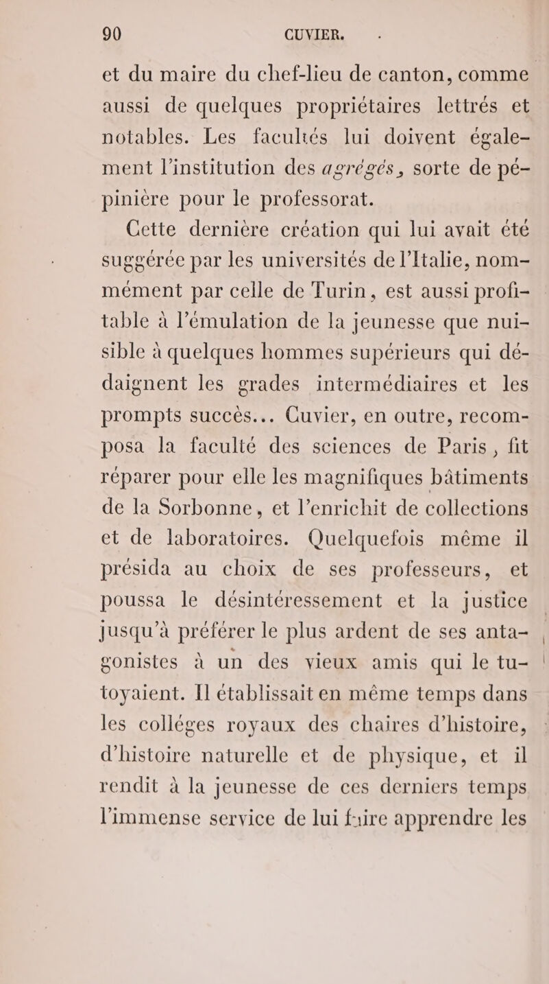 et du maire du chef-lieu de canton, comme aussi de quelques propriétaires lettrés et notables. Les facultés lui doivent égale- ment l'institution des agrégés, sorte de pé- pinière pour le professorat. Cette dernière création qui lui avait été sugoérée par les universités de l'Italie, nom- mément par celle de Turin, est aussi profi- table à l’'émulation de la jeunesse que nui- sible à quelques hommes supérieurs qui dé- daignent les grades intermédiaires et les prompts succés... Cuvier, en outre, recom- posa la faculté des sciences de Paris, fit réparer pour elle les magnifiques bâtiments de la Sorbonne, et l’enrichit de collections et de laboratoires. Quelquefois même il présida au choix de ses professeurs, et poussa le désintéressement et la justice jusqu’à préférer le plus ardent de ses anta- gonistes à un des vieux amis qui le tu- toyaient. Il établissait en même temps dans les colléges royaux des chaires d’histoire, d'histoire naturelle et de physique, et ül rendit à la jeunesse de ces derniers temps l'immense service de lui frire apprendre les