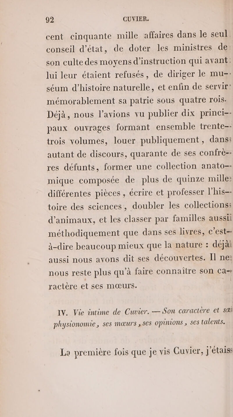 cent cinquante mille affaires dans le seul conseil d'état, de doter les ministres de: son culte des moyens d'instruction qui avant: lui leur étaient refusés, de diriger le mu=- séum d'histoire naturelle, et enfin de servir! mémorablement sa patrie sous quatre rois: Déjà, nous l’avions vu publier dix princi-- paux ouvrages formant ensemble trente-- trois volumes, louer publiquement, dans: autant de discours, quarante de ses confré-- res défunts, former une collection anato=- mique composée de plus de quinze mille: différentes pièces, écrire et professer l’his=- toire des sciences, doubler les collections: d'animaux, et les classer par familles aussii méthodiquement que dans ses livres, c'est= à-dire beaucoup mieux que la nature : déjài aussi nous avons dit ses découvertes. Il ne: nous reste plus qu’à faire connaitre son Ca+ | ractère et ses mœurs. IV. Vie intime de Cuvier. —Son caractere et sa physiononne, ses mœurs ,se5 opinions , ses talents. Lo première fois que je vis Cuvier, j'étais