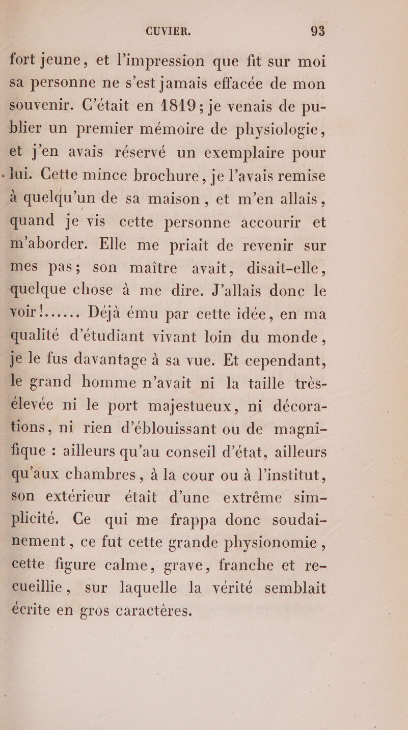 fort jeune, et l'impression que fit sur moi sa personne ne s’est jamais effacée de mon souvenir. C'était en 1819; je venais de pu- blier un premier mémoire de physiologie, et Jen avais réservé un exemplaire pour lui. Gette mince brochure, je l’avais remise à quelqu'un de sa maison , et m'en allais, quand Je vis cette personne accourir et m'aborder. Elle me priait de revenir sur mes pas; son maître avait, disait-elle, quelque chose à me dire. J’allais donc le voir !...... Déjà ému par cette idée, en ma qualité d'étudiant vivant loin du monde, Je le fus davantage à sa vue. Et cependant, le grand homme n’avait ni la taille très- élevée ni le port majestueux, ni décora- tons, ni rien d’éblouissant ou de magni- fique : ailleurs qu’au conseil d'état, ailleurs qu'aux chambres, à la cour ou à l'institut, son extérieur était d’une extrême sim- plicité. Ce qui me frappa donc soudai- nement , ce fut cette grande physionomie, cette figure calme, grave, franche et re- eueillie, sur laquelle la vérité semblait écrite en gros caractères.