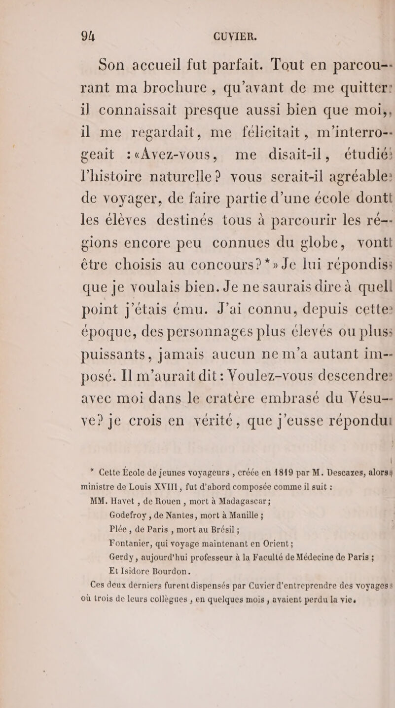 Son accueil fut parfait. Tout en parcou-- rant ma brochure , qu'avant de me quitter: il connaissait presque aussi bien que moi;, il me regardait, me félicitait, m'interro-- geait :« Avez-vous, me disait-il, étudié: l’histoire naturelle? vous serait-il agréable: de voyager, de faire partie d’une école dontt les élèves destinés tous à parcourir les ré-- gions encore peu connues du globe, vontt être choisis au concours? *» Je lui répondis: que je voulais bien. Je ne saurais dire à quell point j'étais ému. J’ai connu, depuis cette» époque, des personnages plus élevés ou plus: puissants, jamais aucun ne m'a autant im-- posé. Il m'aurait dit: Voulez-vous descendre: avec moi dans le cratère embrasé du Vésu-- ve? je crois en vérité, que J'eusse répondut * Cette École de jeunes voyageurs , créée en 4819 par M. Descazes, alorsf ministre de Louis XVIII, fut d’abord composée comme il suit : MM. Havet , de Rouen , mort à Madagascar; Godefroy , de Nantes, mort à Manille ; Plée , de Paris , mort au Brésil ; Fontanier, qui voyage maintenant en Orient ; Gerdy, aujourd’hui professeur à la Faculté de Médecine de Paris ; Et Isidore Bourdon. Ces deux derniers furent dispensés par Cuvier d'entreprendre des voyagess où trois de leurs collègues ; en quelques mois ; avaient perdu la vies