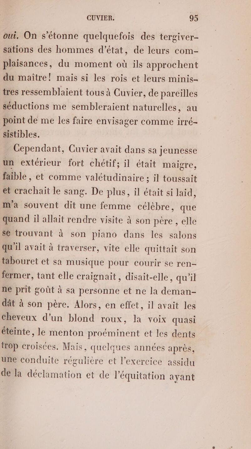 oui. On s'étonne quelquefois des tergiver- sations des hommes d'état, de leurs com- plaisances, du moment où ils approchent du maître! mais si les rois et leurs minis- tres ressemblaient tous à Cuvier, de pareilles séductions me sembleraient naturelles, au point de me les faire envisager comme irré- sistibles. Cependant, Cuvier avait dans sa jeunesse un extérieur fort chétif; il était maigre, faible , et comme valétudinaire ; il toussait et crachait le sang. De plus, il était si laïd, m'a souvent dit une femme célèbre, que quand il allait rendre visite à son père , elle Se trouvant à son piano dans les salons qu'il avait à traverser, vite elle quittait son tabouret et sa musique pour courir se ren- fermer, tant elle craignait, disait-elle, qu'il ne prit goût à sa personne et ne la deman- dât à son père. Alors, en effet, il avait les cheveux d’un blond roux, la voix quasi éteinte, le menton proéminent et les dents top croisées. Mais, quelques années après, une conduite régulière et l'exercice assidu de la déclamation et de l'équitation ayant