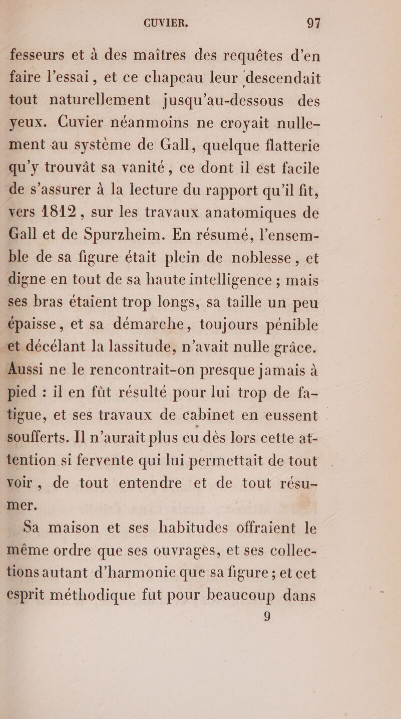 fesseurs et à des maîtres des requêtes d’en faire l'essai, et ce chapeau leur descendait tout naturellement jusqu’au-dessous des yeux. Cuvier néanmoins ne croyait nulle- ment au système de Gall, quelque flatterie qu y trouvât sa vanité, ce dont il est facile de s'assurer à la lecture du rapport qu'il fit, vers 1812, sur les travaux anatomiques de Gall et de Spurzheim. En résumé, l’ensem- ble de sa figure était plein de noblesse, et digne en tout de sa haute intelligence ; mais ses bras étaient trop longs, sa taille un peu épaisse, et sa démarche, toujours pénible et décélant la lassitude, n’avait nulle grâce. Aussi ne le rencontrait-on presque jamais à pied : il en füt résulté pour lui trop de fa- tigue, et ses travaux de cabinet en eussent soufferts. [1 n’aurait plus eu dès lors cette at- tention si fervente qui lui permettait de tout voir, de tout entendre et de tout résu- mer. Sa maison et ses habitudes offraient le même ordre que ses ouvrages, et ses collec- tions autant d'harmonie que sa figure ; et cet esprit méthodique fut pour beaucoup dans 9