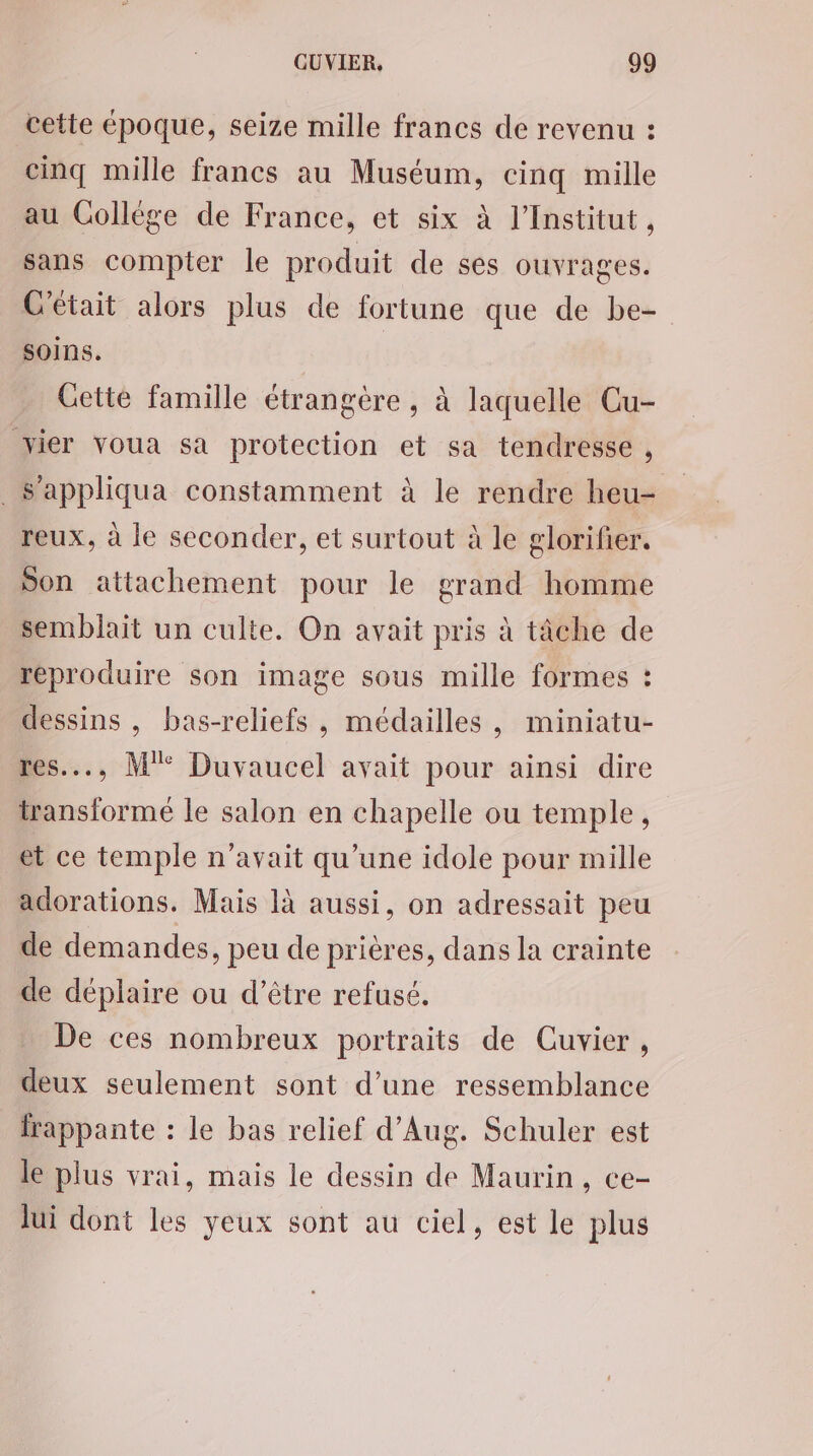 cette époque, seize mille francs de revenu : cinq mille francs au Muséum, cinq mille au Gollége de France, et six à l’Institut, sans compter le produit de ses ouvrages. C'était alors plus de fortune que de be- soins. | Cette famille étrangère , à laquelle Cu- vier voua sa protection et sa tendresse , . Sappliqua constamment à le rendre heu- reux, à le seconder, et surtout à le glorifier. Son attachement pour le grand homme semblait un culte. On avait pris à tâche de reproduire son image sous mille formes : dessins , bas-reliefs , médailles, miniatu- res..., M°° Duvaucel avait pour ainsi dire transformé le salon en chapelle ou temple, et ce temple n'avait qu’une idole pour mille adorations. Mais là aussi, on adressait peu de demandes, peu de prières, dans la crainte de déplaire ou d’être refusé. De ces nombreux portraits de Cuvier , deux seulement sont d’une ressemblance frappante : le bas relief d’Aug. Schuler est le plus vrai, mais le dessin de Maurin, ce- lui dont les yeux sont au ciel, est le plus