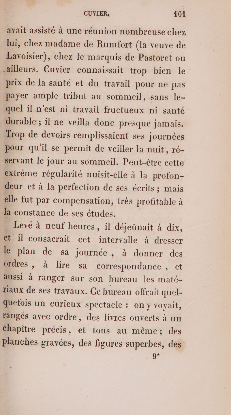 avait assisté à une réunion nombreuse chez lui, chez madame de Rumfort (la veuve de Lavoisier), chez le marquis de Pastoret ou ailleurs. Guvier connaissait trop bien le prix de la santé et du travail pour ne pas payer ample tribut au sommeil, sans le- quel il n’est ni travail fructueux ni santé durable ; il ne veilla donc presque jamais. Trop de devoirs remplissaient ses journées pour qu'il se permit de veiller la nuit, ré- Servant le jour au sommeil. Peut-être cette extrème régularité nuisit-elle à la profon- deur et à la perfection de ses écrits; mais elle fut par compensation, très profitable à Ja constance de ses études. . Levé à neuf heures, il déjeûnait à dix, et il consacrait cet intervalle à dresser le plan de sa journée, à donner des ordres, à lire sa correspondance , et aussi à ranger sur son bureau les maté- taux de ses travaux. Ce bureau offrait quel- quefois un curieux spectacle : on y voyait, rangés avec ordre, des livres ouverts à un Chapitre précis, et tous au même; des Planches gravées, des figures superbes, des 9*