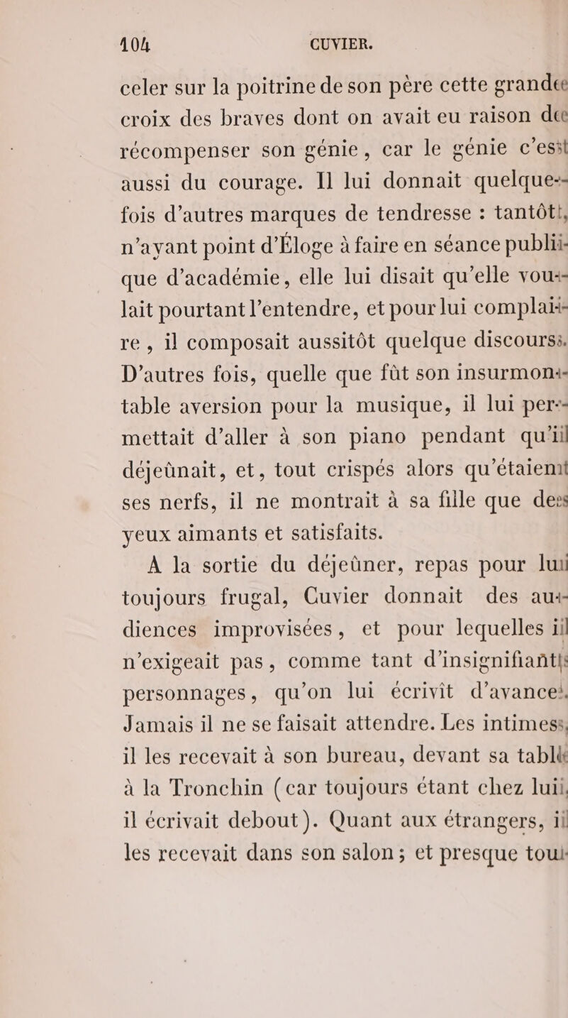 4104 CUVIER. celer sur la poitrine de son père cette grandet croix des braves dont on avait eu raison de récompenser son génie, car le génie c'esil aussi du courage. Il lui donnait quelque-- fois d’autres marques de tendresse : tantôt, n'ayant point d'Éloge à faire en séance publi que d'académie, elle lui disait qu'elle vou lait pourtant l’entendre, et pour lui complax re , il composait aussitôt quelque discoursi. D’autres fois, quelle que fût son insurmoni- table aversion pour la musique, il lui per-- mettait d'aller à son piano pendant qu'il déjeûnait, et, tout crispés alors qu'étaiemi ses nerfs, il ne montrait à sa fille que des yeux aimants et satisfaits. À la sortie du déjeùner, repas pour lui toujours frugal, Cuvier donnait des au+ diences improvisées, et pour lequelles il n’exigeait pas, comme tant d’insignifiant/ personnages, qu'on lui écrivit d'avance: Jamais il ne se faisait attendre. Les intimes, il les recevait à son bureau, devant sa tabll à la Tronchin (car toujours étant chez luii, il écrivait debout). Quant aux étrangers, il les recevait dans son salon; et presque tout