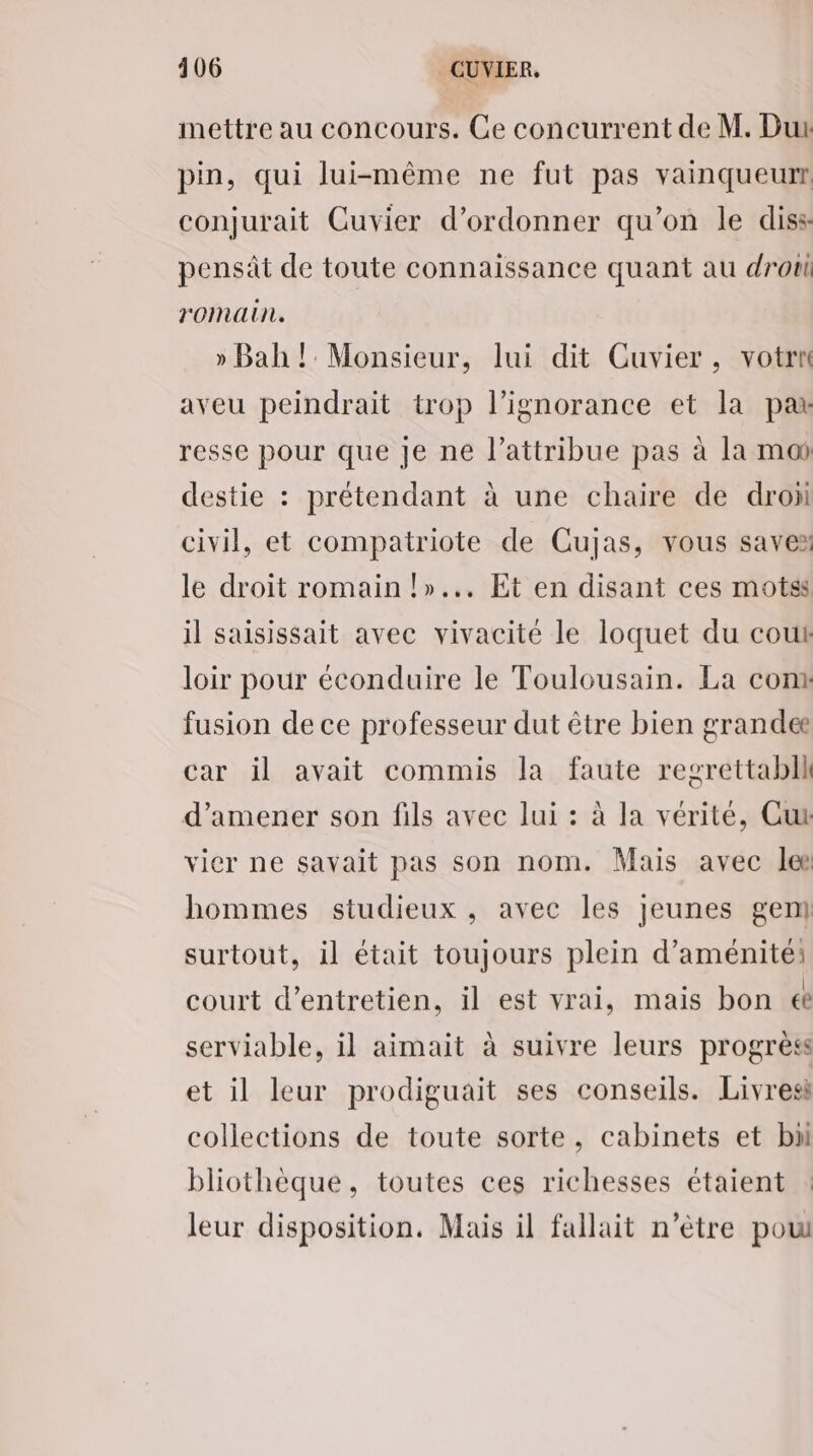 mettre au concours. Ce concurrent de M. Dur pin, qui lui-même ne fut pas vainqueur conjurait Cuvier d’ordonner qu’on le diss pensät de toute connaissance quant au drou romain. » Bah! Monsieur, lui dit Cuvier, votrn aveu peindrait trop l'ignorance et la par resse pour que je ne l’attribue pas à la moi destie : prétendant à une chaire de drox civil, et compatriote de Cujas, vous savez le droit romain !»... Et en disant ces motss il saisissait avec vivacité le loquet du cout loir pour éconduire le Toulousain. La conx fusion de ce professeur dut être bien grandee car il avait commis la faute resrettabll d'amener son fils avec lui : à la vérité, Cut vier ne savait pas son nom. Mais avec lee hommes studieux , avec les jeunes gen] surtout, il était toujours plein d’aménité: court d'entretien, il est vrai, mais bon € serviable, il aimait à suivre leurs progrès et il leur prodiguait ses conseils. Livres collections de toute sorte, cabinets et bn bliothèque, toutes ces richesses étaient : leur disposition, Mais il fallait n’ètre pou