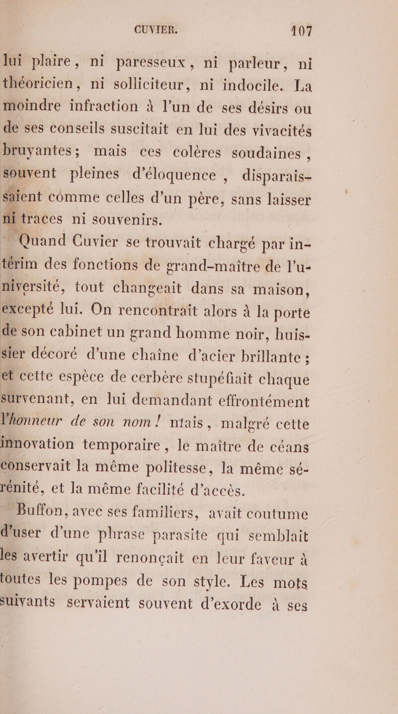 lui plaire, ni paresseux, ni parleur, ni théoricien, ni solliciteur, ni indocile. La moindre infraction à l’un de ses désirs ou de ses conseils suscitait en lui des vivacités bruyantes; mais ces colères soudaines , souvent pleines d’éloquence , disparais- Saient comme celles d’un père, sans laisser di traces ni souvenirs. Quand Cuvier se trouvait chargé par in- térim des fonctions de grand-maître de l’u- niversité, tout changeait dans sa maison, excepté lui. On rencontrait alors à la porte de son cabinet un grand homme noir, huis- sier décoré d’une chaîne d’acier brillante ; et cette espèce de cerbère stupéfiait chaque survenant, en lui demandant effrontément lonneur de son nom ! mais , malgré cette innovation temporaire , le maître de céans Conservait la même politesse, la même sé- rénité, et la même facilité d'accès. Buffon, avec ses familiers, avait coutume d'user d’une phrase parasite qui semblait les avertir qu'il renonçait en leur faveur À toutes les pompes de son style. Les mots Suivants servaient souvent d’exorde à ses