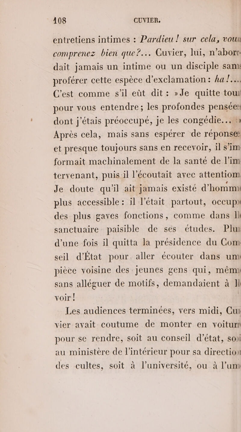 entretiens intimes : Pardieu ! sur cela, vouu comprenez bien que?... Guvier, lui, n’aborr: dait jamais un intime ou un disciple sam proférer cette espèce d’exclamation: ha !.…. C'est comme s’il eût dit: »Je quitte tour pour vous entendre; les profondes pensées dont j'étais préoccupé, je les congédie... m Après cela, mais sans espérer de réponse et presque toujours sans en recevoir, il sim formait machinalement de la santé de l’im tervenant, puis il l’écoutait avec attentiom Je doute qu'il ait jamais existé d’hommi: plus accessible : il l'était partout, occupa des plus gaves fonctions, comme dans Il sanctuaire paisible de ses études. Pl d’une fois il quitta la présidence du Com seil d’État pour. aller écouter dans unx pièce voisine des Jeunes gens qui, mêm sans alléguer de motifs, demandaient à Il voir | | Les audiences terminées, vers midi, Cut vier avait coutume de monter en voitur# pour se rendre, soit au conseil d’état, son au ministère de l’intérieur pour sa direction des cultes, soit à l’université, ou à l’um
